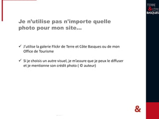 Je n’utilise pas n'importe quelle
photo pour mon site…
 J’utilise la galerie Flickr de Terre et Côte Basques ou de mon
Office de Tourisme
 Si je choisis un autre visuel, je m’assure que je peux le diffuser
et je mentionne son crédit photo ( © auteur)
 