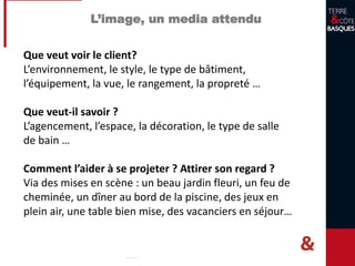 L’image, un media attendu
Que veut voir le client?
L’environnement, le style, le type de bâtiment,
l’équipement, la vue, le rangement, la propreté …
Que veut-il savoir ?
L’agencement, l’espace, la décoration, le type de salle
de bain …
Comment l’aider à se projeter ? Attirer son regard ?
Via des mises en scène : un beau jardin fleuri, un feu de
cheminée, un dîner au bord de la piscine, des jeux en
plein air, une table bien mise, des vacanciers en séjour…
 