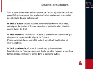 Droits d’auteurs
Tout auteur d’une œuvre dite « œuvre de l’esprit » jouit d’un droit de
propriété qui comporte des attributs d’ordre intellectuel et moral et
des attributs d’ordre patrimonial.
Le droit d’auteur couvre automatiquement les œuvres littéraires,
artistiques, factuelles, informationnelles et audiovisuelles. Il existe
donc 2 types de droit :
Le droit moral qui reconnait à l’auteur la paternité de l’oeuvre et qui
vise aussi le respect de l’intégrité de l’œuvre.
C’est un droit de la personnalité qui est perpétuel, inaliénable et
imprescriptible.
Le droit patrimonial, d’ordre économique, qui découle de
l’exploitation de l’oeuvre, pour une durée variable (suivant le pays) au
terme de laquelle l’œuvre entre dans le domaine public.
 