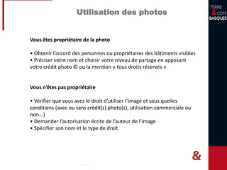 Utilisation des photos
Vous êtes propriétaire de la photo
• Obtenir l’accord des personnes ou propriétaires des bâtiments visibles
• Préciser votre nom et choisir votre niveau de partage en apposant
votre crédit photo © ou la mention « tous droits réservés »
Vous n’êtes pas propriétaire
• Vérifier que vous avez le droit d’utiliser l’image et sous quelles
conditions (avec ou sans crédit(s) photo(s), utilisation commerciale ou
non...)
• Demander l’autorisation écrite de l’auteur de l’image
• Spécifier son nom et le type de droit
 