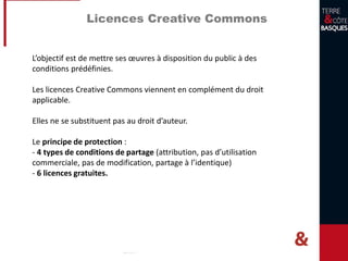 Licences Creative Commons
L’objectif est de mettre ses œuvres à disposition du public à des
conditions prédéfinies.
Les licences Creative Commons viennent en complément du droit
applicable.
Elles ne se substituent pas au droit d’auteur.
Le principe de protection :
- 4 types de conditions de partage (attribution, pas d’utilisation
commerciale, pas de modification, partage à l’identique)
- 6 licences gratuites.
 