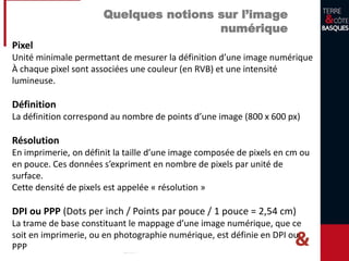 Quelques notions sur l’image
numérique
Pixel
Unité minimale permettant de mesurer la définition d’une image numérique
À chaque pixel sont associées une couleur (en RVB) et une intensité
lumineuse.
Définition
La définition correspond au nombre de points d’une image (800 x 600 px)
Résolution
En imprimerie, on définit la taille d’une image composée de pixels en cm ou
en pouce. Ces données s’expriment en nombre de pixels par unité de
surface.
Cette densité de pixels est appelée « résolution »
DPI ou PPP (Dots per inch / Points par pouce / 1 pouce = 2,54 cm)
La trame de base constituant le mappage d’une image numérique, que ce
soit en imprimerie, ou en photographie numérique, est définie en DPI ou
PPP
 
