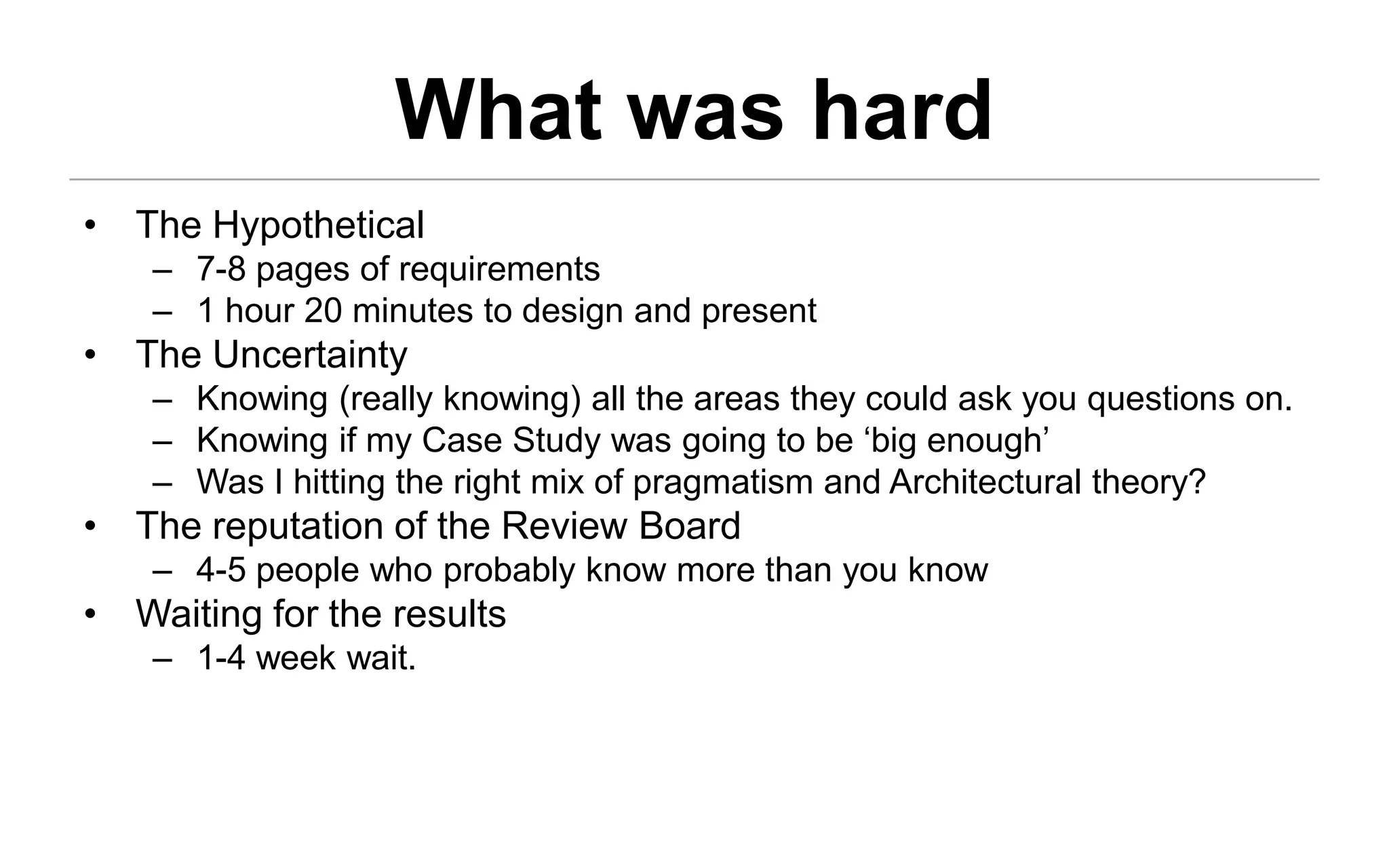 What was hard
• The Hypothetical
    – 7-8 pages of requirements
    – 1 hour 20 minutes to design and present
• The Uncertainty
    – Knowing (really knowing) all the areas they could ask you questions on.
    – Knowing if my Case Study was going to be ‘big enough’
    – Was I hitting the right mix of pragmatism and Architectural theory?
• The reputation of the Review Board
    – 4-5 people who probably know more than you know
• Waiting for the results
    – 1-4 week wait.
 