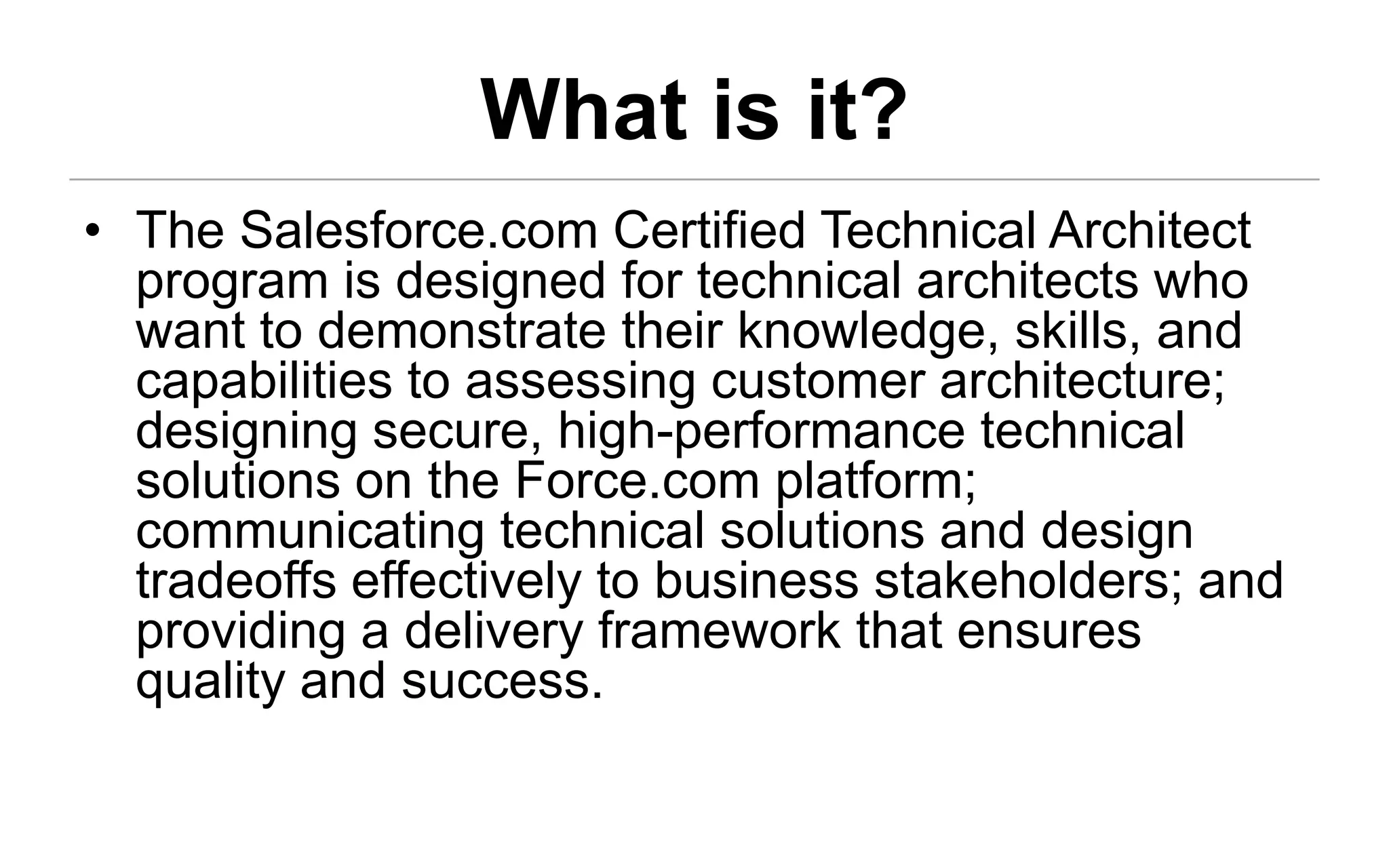 What is it?
• The Salesforce.com Certified Technical Architect
  program is designed for technical architects who
  want to demonstrate their knowledge, skills, and
  capabilities to assessing customer architecture;
  designing secure, high-performance technical
  solutions on the Force.com platform;
  communicating technical solutions and design
  tradeoffs effectively to business stakeholders; and
  providing a delivery framework that ensures
  quality and success.
 