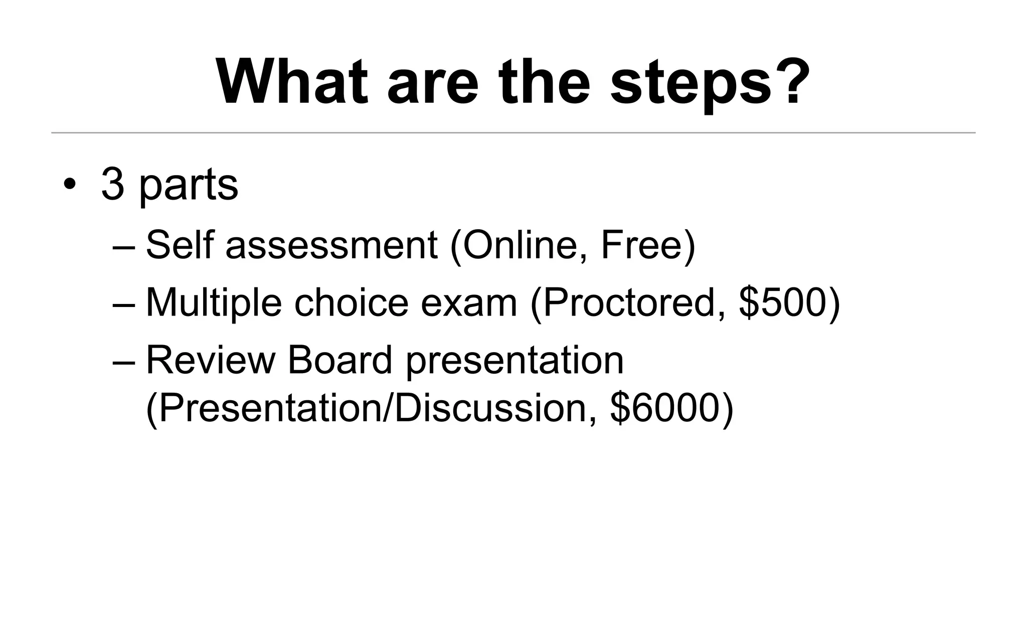 What are the steps?
• 3 parts
  – Self assessment (Online, Free)
  – Multiple choice exam (Proctored, $500)
  – Review Board presentation
    (Presentation/Discussion, $6000)
 
