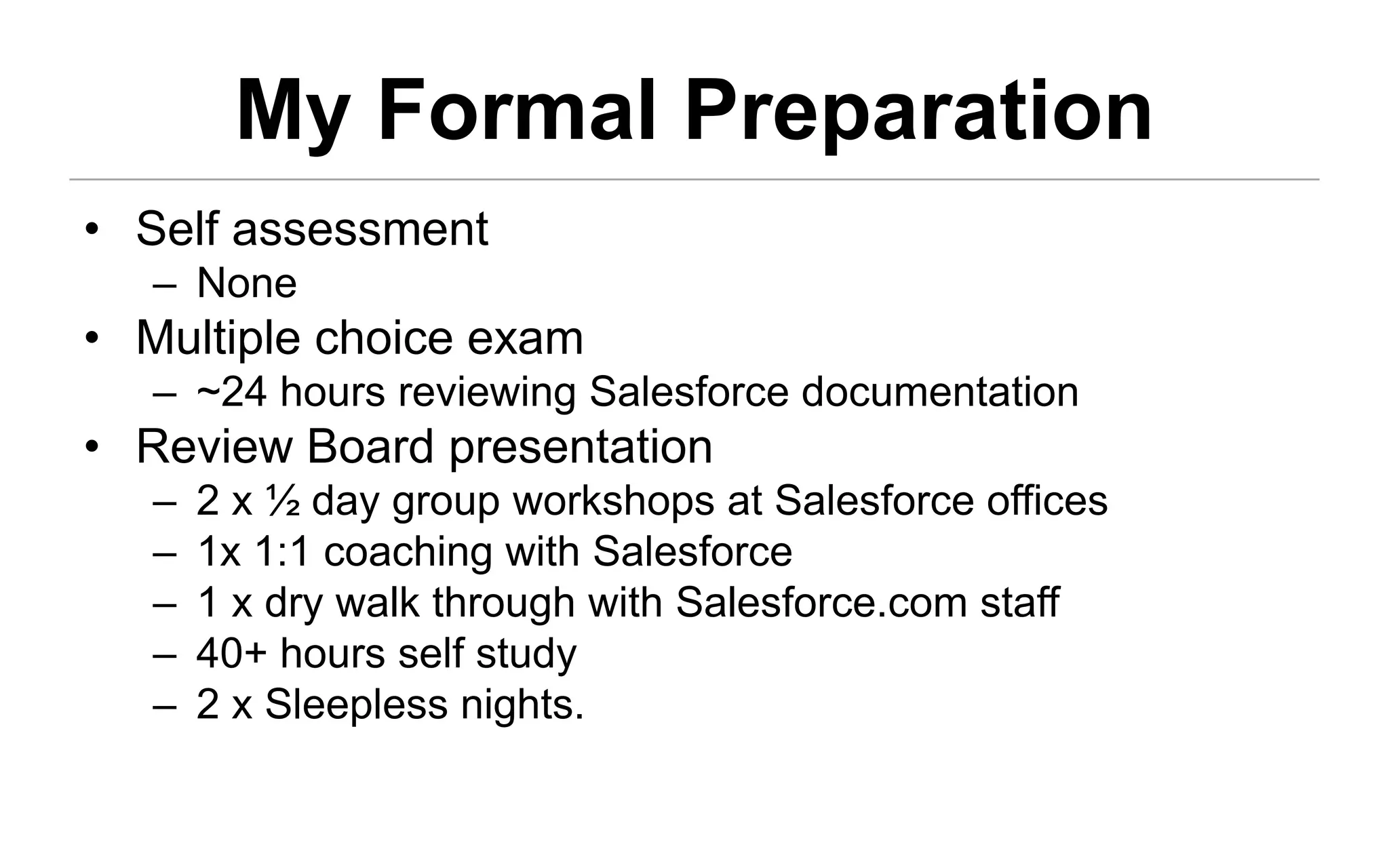 My Formal Preparation
• Self assessment
   – None
• Multiple choice exam
   – ~24 hours reviewing Salesforce documentation
• Review Board presentation
   –   2 x ½ day group workshops at Salesforce offices
   –   1x 1:1 coaching with Salesforce
   –   1 x dry walk through with Salesforce.com staff
   –   40+ hours self study
   –   2 x Sleepless nights.
 