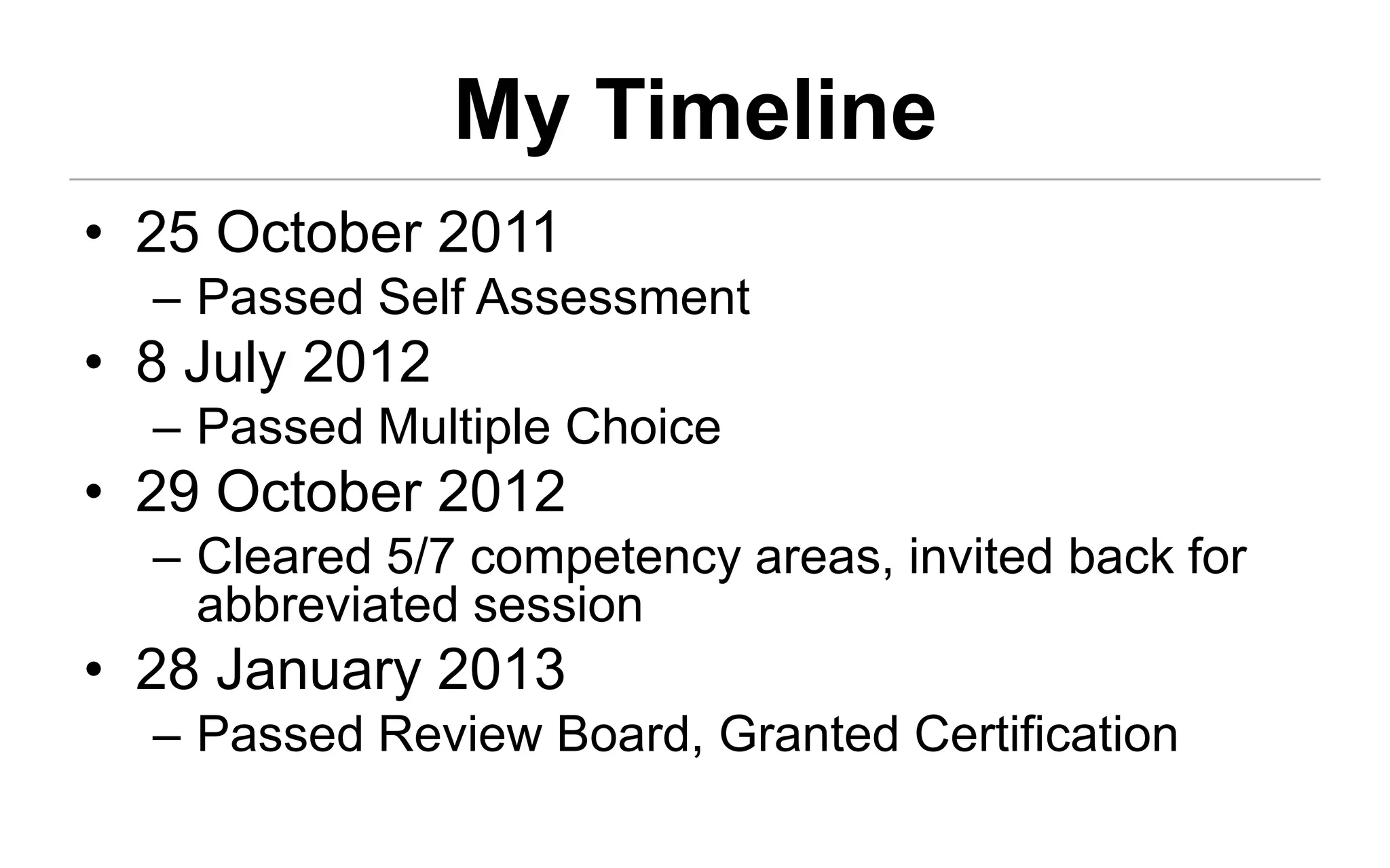 My Timeline
• 25 October 2011
  – Passed Self Assessment
• 8 July 2012
  – Passed Multiple Choice
• 29 October 2012
  – Cleared 5/7 competency areas, invited back for
    abbreviated session
• 28 January 2013
  – Passed Review Board, Granted Certification
 