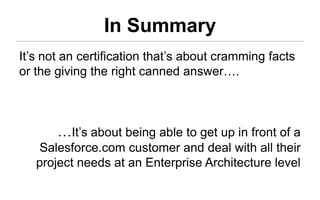 In Summary
It’s not an certification that’s about cramming facts
or the giving the right canned answer….



       …It’s about being able to get up in front of a
    Salesforce.com customer and deal with all their
   project needs at an Enterprise Architecture level
 