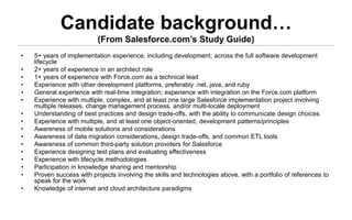 Candidate background…
                           (From Salesforce.com’s Study Guide)
•   5+ years of implementation experience, including development, across the full software development
    lifecycle
•   2+ years of experience in an architect role
•   1+ years of experience with Force.com as a technical lead
•   Experience with other development platforms, preferably .net, java, and ruby
•   General experience with real-time integration; experience with integration on the Force.com platform
•   Experience with multiple, complex, and at least one large Salesforce implementation project involving
    multiple releases, change management process, and/or multi-locale deployment
•   Understanding of best practices and design trade-offs, with the ability to communicate design choices
•   Experience with multiple, and at least one object-oriented, development patterns/principles
•   Awareness of mobile solutions and considerations
•   Awareness of data migration considerations, design trade-offs, and common ETL tools
•   Awareness of common third-party solution providers for Salesforce
•   Experience designing test plans and evaluating effectiveness
•   Experience with lifecycle methodologies
•   Participation in knowledge sharing and mentorship
•   Proven success with projects involving the skills and technologies above, with a portfolio of references to
    speak for the work
•   Knowledge of internet and cloud architecture paradigms
 
