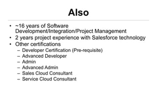 Also
• ~16 years of Software
  Development/Integration/Project Management
• 2 years project experience with Salesforce technology
• Other certifications
   –   Developer Certification (Pre-requisite)
   –   Advanced Developer
   –   Admin
   –   Advanced Admin
   –   Sales Cloud Consultant
   –   Service Cloud Consultant
 