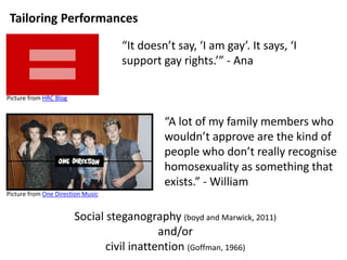 Tailoring Performances 
“It doesn’t say, ‘I am gay’. It says, ‘I 
support gay rights.’” - Ana 
“A lot of my family members who 
wouldn’t approve are the kind of 
people who don’t really recognise 
homosexuality as something that 
exists.” - William 
Picture from HRC Blog 
Picture from One Direction Music 
Social steganography (boyd and Marwick, 2011) 
and/or 
civil inattention (Goffman, 1966) 
 