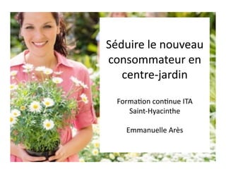 Séduire	
  le	
  nouveau	
  
consommateur	
  en	
  
   centre-­‐jardin	
  

   Forma5on	
  con5nue	
  ITA	
  	
  
      Saint-­‐Hyacinthe	
  

       Emmanuelle	
  Arès	
  
 
