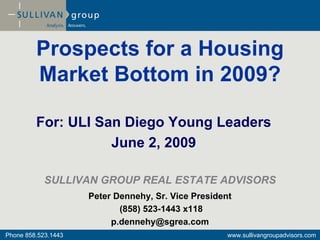 Prospects for a Housing
         Market Bottom in 2009?

         For: ULI San Diego Young Leaders
                    June 2, 2009

            SULLIVAN GROUP REAL ESTATE ADVISORS
                     Peter Dennehy, Sr. Vice President
                            (858) 523-1443 x118
                          p.dennehy@sgrea.com
Phone 858.523.1443                                   www.sullivangroupadvisors.com
 