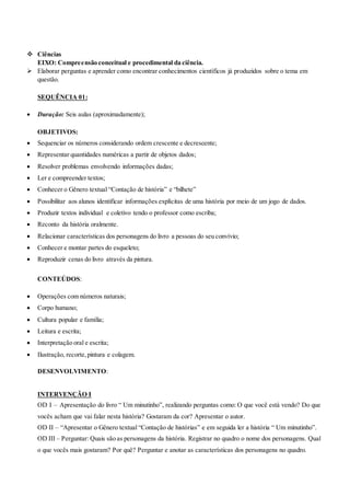  Ciências 
EIXO: Compreensão conceitual e procedimental da ciência. 
 Elaborar perguntas e aprender como encontrar conhecimentos científicos já produzidos sobre o tema em 
questão. 
SEQUÊNCIA 01: 
 Duração: Seis aulas (aproximadamente); 
OBJETIVOS: 
 Sequenciar os números considerando ordem crescente e decrescente; 
 Representar quantidades numéricas a partir de objetos dados; 
 Resolver problemas envolvendo informações dadas; 
 Ler e compreender textos; 
 Conhecer o Gênero textual “Contação de história” e “bilhete” 
 Possibilitar aos alunos identificar informações explícitas de uma história por meio de um jogo de dados. 
 Produzir textos individual e coletivo tendo o professor como escriba; 
 Reconto da história oralmente. 
 Relacionar características dos personagens do livro a pessoas do seu convívio; 
 Conhecer e montar partes do esqueleto; 
 Reproduzir cenas do livro através da pintura. 
CONTEÚDOS: 
 Operações com números naturais; 
 Corpo humano; 
 Cultura popular e família; 
 Leitura e escrita; 
 Interpretação oral e escrita; 
 Ilustração, recorte, pintura e colagem. 
DESENVOLVIMENTO: 
INTERVENÇÃO I 
OD I – Apresentação do livro “ Um minutinho”, realizando perguntas como: O que você está vendo? Do que 
vocês acham que vai falar nesta história? Gostaram da cor? Apresentar o autor. 
OD II – “Apresentar o Gênero textual “Contação de histórias” e em seguida ler a história “ Um minutinho”. 
OD III – Perguntar: Quais são as personagens da história. Registrar no quadro o nome dos personagens. Qual 
o que vocês mais gostaram? Por quê? Perguntar e anotar as características dos personagens no quadro. 
 
