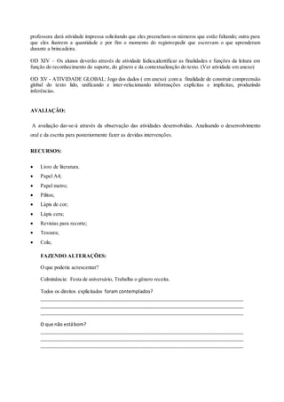 professora dará atividade impressa solicitando que eles preencham os números que estão faltando; outra para 
que eles ilustrem a quantidade e por fim o momento do registro:pedir que escrevam o que aprenderam 
durante a brincadeira. 
OD XIV – Os alunos deverão através de atividade lúdica,identificar as finalidades e funções da leitura em 
função do reconhecimento do suporte, do gênero e da contextualização do texto. (Ver atividade em anexo) 
OD XV - ATIVIDADE GLOBAL: Jogo dos dados ( em anexo) ;com a finalidade de construir compreensão 
global do texto lido, unificando e inter-relacionando informações explícitas e implícitas, produzindo 
inferências. 
AVALIAÇÃO: 
A avaliação dar-se-á através da observação das atividades desenvolvidas. Analisando o desenvolvimento 
oral e da escrita para posteriormente fazer as devidas intervenções. 
RECURSOS: 
 Livro de literatura. 
 Papel A4; 
 Papel metro; 
 Pilitos; 
 Lápis de cor; 
 Lápis cera; 
 Revistas para recorte; 
 Tesoura; 
 Cola; 
FAZENDO ALTERAÇÕES: 
O que poderia acrescentar? 
Culminância: Festa de aniversário, Trabalha o gênero receita. 
Todos os direitos explicitados foram contemplados? 
_____________________________________________________________________________ 
_____________________________________________________________________________ 
_____________________________________________________________________________ 
O que não está bom? 
_____________________________________________________________________________ 
_____________________________________________________________________________ 
_____________________________________________________________________________ 
 