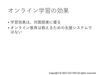 オンライン学習の効果
• 学習効果は，対面授業に優る
• オンライン教育は教えるための支援システムで
はない
Copyright © 2017 CCC-TIES All rights reserved.
 