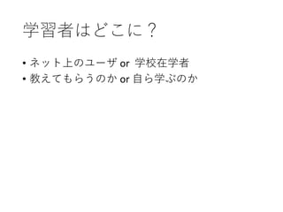 学習者はどこに？
• ネット上のユーザ or 学校在学者
• 教えてもらうのか or 自ら学ぶのか
 