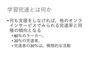 学習完遂とは何か
•何も支援をしなければ，他のオンラ
インサービスでみられる完遂率と同
様の傾向となる
• 80％のラーカー，
• 20％の完遂者，
• 完遂者の20％は，積極的な活動
 