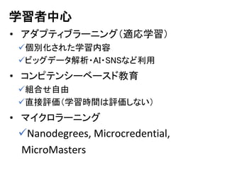 学習者中心
• アダプティブラーニング（適応学習）
個別化された学習内容
ビッグデータ解析・AI・SNSなど利用
• コンピテンシーベースド教育
組合せ自由
直接評価（学習時間は評価しない）
• マイクロラーニング
Nanodegrees, Microcredential,
MicroMasters
 