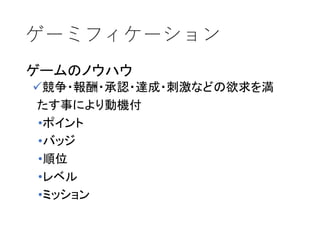 ゲーミフィケーション
ゲームのノウハウ
競争・報酬・承認・達成・刺激などの欲求を満
たす事により動機付
•ポイント
•バッジ
•順位
•レベル
•ミッション
 