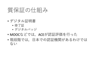 質保証の仕組み
• デジタル証明書
• 修了証
• デジタルバッジ
• MOOCなどでは，ACEが認証評価を行った
• 現段階では，日本での認証機関があるわけでは
ない
 