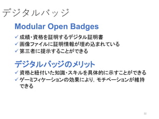 32
デジタルバッジ
Modular Open Badges
 成績・資格を証明するデジタル証明書
 画像ファイルに証明情報が埋め込まれている
 第三者に提示することができる
デジタルバッジのメリット
 資格と紐付いた知識・スキルを具体的に示すことができる
 ゲーミフィケーションの効果により，モチベーションが維持
できる
 