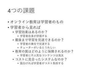 4つの課題
• オンライン教育は学習者のもの
• 学習者から見れば
• 学習効果はあるのか？
• 学習者自身が評価する
• 最後まで学習を完遂できるのか？
• 学習者の責任で完遂する
• チューターがいるとうれしい
• 教育の質はどのように保障されるのか？
• 学習者に不人気なコンテンツは淘汰
• コストに見合ったシステムなのか？
• 面白ければ学習者がコスト負担する
 