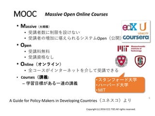 MOOC
• Massive（大規模）
• 受講者数に制限を設けない
• 受講者の増加に堪えられるシステムOpen（公開）
• Open
• 受講料無料
• 受講資格なし
• Online（オンライン）
• 全コースがインターネットを介して受講できる
Copyright (c) 2016 CCC-TIES All rights reserved.
6
Massive Open Online Courses
• Courses（講義）
– 学習目標がある一連の講義
A Guide for Policy-Makers in Developing Countries（ユネスコ）より
• スタンフォード大学
• ハーバード大学
• MIT
 