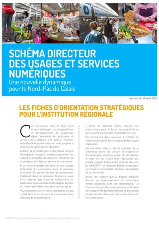 LES FICHES D’ORIENTATION STRATÉGIQUES
POUR L’INSTITUTION RÉGIONALE
(1)SRADDT : Schéma régional d’aménagement et de développement durable du territoire
C
es documents sont le fruit d’un
travail rétrospectif et prospectif sur
le développement du numérique
dans l’ensemble des politiques et
actions de la Région. Les enjeux, constats
fondateurs et pistes d’actions sont propres à
chacune des politiques régionales.
• Ainsi, la première partie des fiches actions
stratégiques rappelle systématiquement les
enjeux et priorités du domaine concerné. Le
numérique doit être au service de ces enjeux.
• La seconde partie est relative aux usages
potentiels du numérique dans le domaine
concerné. Ce travail permet de questionner
l’existant dans le domaine. Il pourra aussi
être employé par d’autres collectivités ou
partenaires qui souhaitent développer la place
du numérique dans leurs politiques propres.
• La troisième partie fait le constat de ce qui
a déjà été fait en matière de numérique dans
chacune de ces politiques.
• Enfin, la dernière partie propose des
orientations pour le futur, au regard de ce
qu’il semble souhaitable et possible de faire.
Ces fiches ont donc vocation à refléter les
volets numériques des stratégies thématiques
régionales.
Un deuxième objectif est de s’assurer de la
cohérence entre ces actions et d’identifier
les synergies possibles entre les directions.
A cette fin, les fiches sont regroupées par
grands enjeux directement inspirés de ceux
du SRADDT(1)
et quelques fiches comportent
un chapitre introductif commun (cas notable
de la formation).
Enfin, les valeurs que la Région souhaite
donner au développement du numérique
seront déclinées dans ces orientations : la
réponse aux grands enjeux régionaux, la place
des usagers, les transformations et mutations
à favoriser, les effets sur l’économie régionale
et l’innovation…
SCHÉMA DIRECTEUR
DES USAGES ET SERVICES
NUMÉRIQUES
Une nouvelle dynamique
pour le Nord-Pas de Calais
Version du 24 avril 2015
 