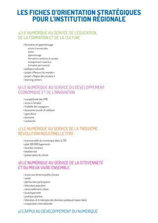 a) LE NUMÉRIQUE AU SERVICE DE L’ÉDUCATION,
DE LA FORMATION ET DE LA CULTURE
• formation et apprentissage
actions transversales
lycées
apprentissage
formations sanitaires et sociales
enseignement supérieur
formation permanente
• politique culturelle
• projet « Mineurs du monde »
• projet « Région des musées »
• learning centers
b) LE NUMÉRIQUE AU SERVICE DU DÉVELOPPEMENT
ÉCONOMIQUE ET DE L’INNOVATION
• compétitivité des PME
• accès à l’emploi
• mobilité des voyageurs
• économie sociale et solidaire
• agriculture
• tourisme
• recherche
c) LE NUMÉRIQUE AU SERVICE DE LA TROISIÈME
RÉVOLUTION INDUSTRIELLE (TRI)
• transversalité du numérique dans la TRI
• plan 100 000 logements
• écocités minières
• biodiversité
• préservation du climat
d) LE NUMÉRIQUE AU SERVICE DE LA CITOYENNETÉ
ET DU MIEUX VIVRE ENSEMBLE
• accès aux services publics locaux
• santé
• démocratie participative
• éducation populaire
• renouvellement urbain
• écocitoyenneté
• pratique sportive
• libération et le réemploi des données publiques (open data)
• coopération internationale
e) L’APPUI AU DÉVELOPPEMENT DU NUMÉRIQUE
LES FICHES D’ORIENTATION STRATÉGIQUES
POUR L’INSTITUTION RÉGIONALE
 