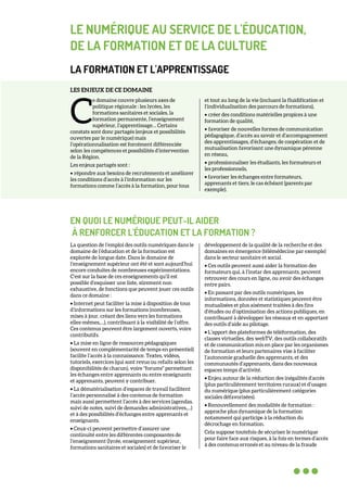 LE NUMÉRIQUE AU SERVICE DE L'ÉDUCATION,
DE LA FORMATION ET DE LA CULTURE
LA FORMATION ET L'APPRENTISSAGE
LES ENJEUX DE CE DOMAINE
e domaine couvre plusieurs axes de
politique régionale : les lycées, les
formations sanitaires et sociales, la
formation permanente, l’enseignement
supérieur, l’apprentissage… Certains
constats sont donc partagés (enjeux et possibilités
ouvertes par le numérique) mais
l’opérationnalisation est forcément différenciée
selon les compétences et possibilités d’intervention
de la Région.
Les enjeux partagés sont :
• répondre aux besoins de recrutements et améliorer
les conditions d’accès à l’information sur les
formations comme l’accès à la formation, pour tous
et tout au long de la vie (incluant la fluidification et
l’individualisation des parcours de formations),
• créer des conditions matérielles propices à une
formation de qualité,
• favoriser de nouvelles formes de communication
pédagogique, d’accès au savoir et d’accompagnement
des apprentissages, d’échanges, de coopération et de
mutualisation favorisant une dynamique pérenne
en réseau,
• professionnaliser les étudiants, les formateurs et
les professionnels,
• favoriser les échanges entre formateurs,
apprenants et tiers, le cas échéant (parents par
exemple).
EN QUOI LE NUMÉRIQUE PEUT-IL AIDER
À RENFORCER L'ÉDUCATION ET LA FORMATION ?
La question de l’emploi des outils numériques dans le
domaine de l’éducation et de la formation est
explorée de longue date. Dans le domaine de
l’enseignement supérieur ont été et sont aujourd’hui
encore conduites de nombreuses expérimentations.
C’est sur la base de ces enseignements qu’il est
possible d’esquisser une liste, sûrement non
exhaustive, de fonctions que peuvent jouer ces outils
dans ce domaine :
• Internet peut faciliter la mise à disposition de tous
d’informations sur les formations (nombreuses,
mises à jour, créant des liens vers les formations
elles-mêmes,…), contribuant à la visibilité de l’offre.
Ces contenus peuvent être largement ouverts, voire
contributifs.
• La mise en ligne de ressources pédagogiques
(souvent en complémentarité de temps en présentiel)
facilite l’accès à la connaissance. Textes, vidéos,
tutoriels, exercices (qui sont revus ou refaits selon les
disponibilités de chacun), voire "forums" permettant
les échanges entre apprenants ou entre enseignants
et apprenants, peuvent y contribuer.
• La dématérialisation d’espaces de travail facilitent
l’accès personnalisé à des contenus de formation
mais aussi permettent l’accès à des services (agendas,
suivi de notes, suivi de demandes administratives,…)
et à des possibilités d’échanges entre apprenants et
enseignants.
• Ceux-ci peuvent permettre d’assurer une
continuité entre les différentes composantes de
l’enseignement (lycée, enseignement supérieur,
formations sanitaires et sociales) et de favoriser le
développement de la qualité de la recherche et des
domaines en émergence (télémédecine par exemple)
dans le secteur sanitaire et social.
• Ces outils peuvent aussi aider la formation des
formateurs qui, à l’instar des apprenants, peuvent
retrouver des cours en ligne, ou avoir des échanges
entre pairs.
• En passant par des outils numériques, les
informations, données et statistiques peuvent être
mutualisées et plus aisément traitées à des fins
d’études ou d’optimisation des actions publiques, en
contribuant à développer les réseaux et en apportant
des outils d’aide au pilotage.
• L’apport des plateformes de téléformation, des
classes virtuelles, des webTV, des outils collaboratifs
et de communication mis en place par les organismes
de formation et leurs partenaires vise à faciliter
l’autonomie graduelle des apprenants, et des
communautés d’apprenants, dans des nouveaux
espaces temps d’activité.
• Enjeu autour de la réduction des inégalités d’accès
(plus particulièrement territoires ruraux) et d’usages
du numérique (plus particulièrement catégories
sociales défavorisées).
• Renouvellement des modalités de formation :
approche plus dynamique de la formation
notamment qui participe à la réduction du
décrochage en formation.
Cela suppose toutefois de sécuriser le numérique
pour faire face aux risques, à la fois en termes d’accès
à des contenus erronés et au niveau de la fraude
C
 