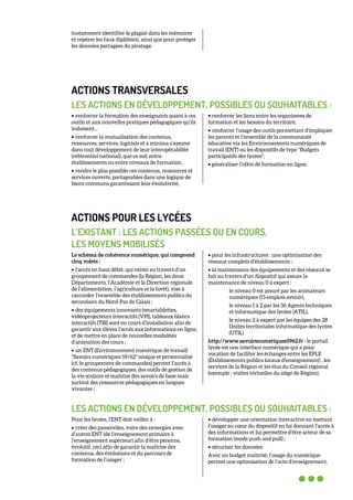 (notamment identifier le plagiat dans les mémoires
et repérer les faux diplômes), ainsi que pour protéger
les données partagées du piratage.
ACTIONS TRANSVERSALES
LES ACTIONS EN DÉVELOPPEMENT, POSSIBLES OU SOUHAITABLES :
• renforcer la formation des enseignants quant à ces
outils et aux nouvelles pratiques pédagogiques qu’ils
induisent…
• renforcer la mutualisation des contenus,
ressources, services, logiciels et a minima s’assurer
dans tout développement de leur interopérabilité
(référentiel national), que ce soit entre
établissements ou entre niveaux de formation,
• rendre le plus possible ces contenus, ressources et
services ouverts, partageables dans une logique de
biens communs garantissant leur évolutivité,
• renforcer les liens entre les organismes de
formation et les besoins du territoire,
• renforcer l’usage des outils permettant d’impliquer
les parents et l’ensemble de la communauté
éducative via les Environnements numériques de
travail (ENT) ou les dispositifs de type "Budgets
participatifs des lycées",
• généraliser l’offre de formation en ligne.
ACTIONS POUR LES LYCÉES
L’EXISTANT : LES ACTIONS PASSÉES OU EN COURS,
LES MOYENS MOBILISÉS
Le schéma de cohérence numérique, qui comprend
cinq volets :
• l’accès en haut débit, qui existe au travers d’un
groupement de commandes (la Région, les deux
Départements, l’Académie et la Direction régionale
de l’alimentation, l’agriculture et la forêt), vise à
raccorder l’ensemble des établissements publics du
secondaire du Nord-Pas de Calais ;
• des équipements innovants (smartablettes,
vidéoprojecteurs interactifs (VPI), tableaux blancs
interactifs (TBI) sont en cours d’installation afin de
garantir aux élèves l’accès aux informations en ligne,
et de mettre en place de nouvelles modalités
d’animation des cours ;
• un ENT (Environnement numérique de travail)
"Savoirs numériques 59/62" unique et personnalisé
(cf. le groupement de commandes) permet l’accès à
des contenus pédagogiques, des outils de gestion de
la vie scolaire et maîtrise des savoirs de base mais
surtout des ressources pédagogiques en langues
vivantes ;
• pour les infrastructures : une optimisation des
réseaux complets d’établissements ;
• la maintenance des équipements et des réseaux se
fait au travers d’un dispositif qui assure la
maintenance de niveau 0 à expert :
le niveau 0 est assuré par les animateurs
numériques (15 emplois avenir),
le niveau 1 à 2 par les 36 Agents techniques
et informatique des lycées (ATIL),
le niveau 2 à expert par les équipes des 28
Unités territoriales informatique des lycées
(UTIL) .
http://www.savoirsnumeriques5962.fr : le portail
lycée est une interface numérique qui a pour
vocation de faciliter les échanges entre les EPLE
(Établissements publics locaux d'enseignement) , les
services de la Région et les élus du Conseil régional
(exemple : visites virtuelles du siège de Région).
LES ACTIONS EN DÉVELOPPEMENT, POSSIBLES OU SOUHAITABLES :
Pour les lycées, l’ENT doit veiller à :
• créer des passerelles, voire des synergies avec
d’autres ENT (de l’enseignement primaire à
l’enseignement supérieur) afin d’être pérenne,
évolutif, ceci afin de garantir la maîtrise des
contenus, des évolutions et du parcours de
formation de l’usager ;
• développer une orientation interactive en mettant
l’usager au cœur du dispositif en lui donnant l’accès à
des informations et lui permettre d’être acteur de sa
formation (mode push and pull) ;
• sécuriser les données.
Avec un budget maîtrisé, l’usage du numérique
permet une optimisation de l’acte d’enseignement,
 