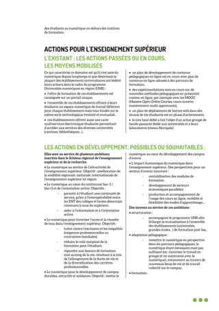 des étudiants au numérique en dehors des instituts
de formation.
ACTIONS POUR L'ENSEIGNEMENT SUPÉRIEUR
L’EXISTANT : LES ACTIONS PASSÉES OU EN COURS,
LES MOYENS MOBILISÉS
Ce qui caractérise ce domaine est qu'il s’est saisi du
numérique depuis longtemps et que désormais la
plupart des établissements universitaires ont fédéré
leurs actions dans le cadre du programme
Universités numériques en région (UNR) :
• l’offre de formation de ces établissements est
cataloguée sur un portail unique,
• l’ensemble de ces établissements offrent à leurs
étudiants un espace numérique de travail différent
pour chaque établissement mais tous fondés sur le
même socle technologique évolutif et mutualisé,
• ces établissements offrent aussi une carte
multiservices électronique étudiante permettant
d’accéder aux services des diverses universités
(cantines, bibliothèques…),
• un plan de développement de contenus
pédagogiques en ligne est en cours avec plus de
contenus en ligne adossés à des parcours de
formation,
• des expérimentations sont en cours sur de
nouvelles méthodes pédagogiques en présentiel
comme en ligne, par exemple avec les MOOC
(Massive Open Online Courses, cours ouverts
massivement multi-apprenants),
• un plan de déploiement de bornes wifi dans des
locaux de vie étudiante est en phase d’achèvement,
• le très haut débit a fait l’objet d’un achat groupé de
bande passante dédié aux universités et à leurs
laboratoires (réseau Noropale).
LES ACTIONS EN DÉVELOPPEMENT, POSSIBLES OU SOUHAITABLES :
Elles sont au service de plusieurs ambitions
inscrites dans le Schéma régional de l’enseignement
supérieur et de la recherche.
• Le numérique au service de l’attractivité de
l’enseignement supérieur. Objectif : amélioration de
la visibilité régionale, nationale, internationale de
l’enseignement supérieur en région.
• Le numérique au cœur du continuum bac-3 /
bac+3 et de l’orientation active. Objectifs :
- garantir à l’étudiant une continuité de
service, grâce à l’interopérabilité entre
les ENT des collèges et lycées désormais
communs à ceux du supérieur,
- aider à l’information et à l’orientation
active.
• Le numérique pour favoriser l’accès et la réussite
de tous dans l’enseignement supérieur. Objectifs :
- lutter contre l’exclusion et les inégalités
(exigences professionnelles ou
contraintes familiales),
- réduire le coût marginal de la
formation pour l’étudiant,
- répondre aux besoins de formation
tout au long de la vie, résultant à la fois
de l’allongement de la durée de vie et
de la diversification des carrières
professionnelles.
• Le numérique pour le développement de campus
durables, attractifs et solidaires. Objectif : mettre le
numérique au cœur du développement des campus
d’avenir.
• L’impact économique du numérique dans
l’enseignement supérieur. Des perspectives pour un
secteur d’avenir innovant :
- rentabilisation des modules de
formation,
- développement de secteurs
économiques parallèles,
- production et accompagnement de
l’usage des cours en ligne, mobilité et
flexibilité des modes d’apprentissage,…
Des moyens au service de ces ambitions :
• structuration :
- accompagner le programme UNR afin
d’élargir la mutualisation à l’ensemble
des établissements (universités,
grandes écoles…) de formation post-bac,
• adaptation pédagogique :
- remettre le numérique en perspective
dans les parcours pédagogiques, le
numérique étant nécessaire mais pas
suffisant (ex : favoriser le travail en
groupe et en autonomie avec le
numérique), notamment au travers de
nouveaux lieux de vie et de travail
collectif sur le campus,
• formation :
 