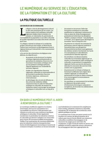 LE NUMÉRIQUE AU SERVICE DE L'ÉDUCATION,
DE LA FORMATION ET DE LA CULTURE
LA POLITIQUE CULTURELLE
LES ENJEUX DE CE DOMAINE
a Région a fait du développement culturel
un des axes prioritaires de son action. Les
enjeux majeurs de la politique culturelle
régionale résident dans le soutien à la
création, la valorisation du patrimoine et
l’accessibilité de la population à une offre culturelle
de qualité répondant aux enjeux des droits culturels
pour tous.
• La Région valorise la richesse et la variété des
projets culturels qui sont initiés en Nord-Pas de
Calais et qui concourent au développement local et
régional ainsi qu’à l’attractivité et au rayonnement
du territoire.
• Au service des orientations stratégiques ainsi
définies, les objectifs sont :
- de soutenir et de structurer la création
artistique régionale professionnelle en
permettant la réalisation d’œuvres et en
favorisant l’innovation artistique ainsi
qu’une présence artistique pérenne,
répartie également sur l’ensemble du
territoire régional ;
- d’aider à la coproduction d’œuvres
régionales, nationales ou internationales et
de favoriser la production d’œuvres
d’artistes régionaux, nationaux et
internationaux ;
- de développer des circuits de diffusion et
des actions de médiation ciblées
notamment dans le cadre de l’éducation
artistique et culturelle, de soutenir les
initiatives visant à encourager les pratiques
artistiques et culturelles tout au long de la
vie ;
- de soutenir et structurer l’offre des
formations artistiques et culturelles
qualifiantes en organisant notamment la
mise en place de cycles d’enseignement
professionnel initial dans les disciplines
"théâtre, musique et danse", "arts plastiques
et visuels", et en agissant pour développer la
formation "tout au long de la vie" ;
- de préserver et valoriser les richesses du
patrimoine culturel régional matériel et
immatériel dans une perspective
d’attractivité du territoire mais également
de cohésion sociale et territoriale via l’accès
à la connaissance et à des éléments
constitutifs de l’identité régionale ;
- de contribuer à la démocratisation
culturelle sur le territoire régional par un
soutien à la diversité de l’offre artistique et
culturelle, en permettant à la population
régionale l’accès aux œuvres ainsi qu’en
stimulant la rencontre des œuvres et des
artistes avec la population ;
- de promouvoir la richesse artistique en
favorisant la diffusion hors région de la
création régionale, en stimulant les
partenariats et la mise en réseau artistique
et en encourageant la reconnaissance
professionnelle ;
- de contribuer au rayonnement du territoire
en déployant des projets autour
d’évènements d’envergure nationale et
européenne, de favoriser les collaborations
transfrontalières.
EN QUOI LE NUMÉRIQUE PEUT-IL AIDER
À RENFORCER LA CULTURE ?
Le numérique modifie les rapports à la création,
l’innovation ainsi qu’à la connaissance et à
l’accessibilité aux œuvres. Il doit permettre aux
citoyens un accès accru aux contenus et pratiques
artistiques et culturelles. Il vient également
transformer en profondeur les industries créatives
et culturelles qui doivent s’adapter et se renouveler
pour trouver de nouveaux modèles économiques
viables. Il est aussi porteur de nouveaux débouchés
pour les industries créatives émergentes donc
facteur de développement économique et social et de
croissance d’emploi. Il constitue un terrain favorable
aux hybridations et croisements de compétences
entre artistes, industries créatives et culturelles,
entreprises TIC et domaine de la recherche, entre
sphères publique et privée.
Le numérique est à la fois une porte ouverte sur le
monde et un vecteur de démocratisation de la
culture pour tous et d’accès illimité aux ressources
culturelles à condition d’accompagner et de
structurer les usages qui en sont faits. Par
conséquent, il s’agit à la fois de mettre en œuvre une
politique incitative auprès des acteurs culturels en
les accompagnant dans leur appropriation du
L
 