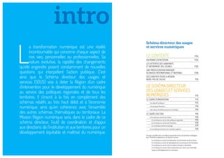 LE CONTEXTE P.04
UN MONDE EN MUTATION P.05
LES ATTENTES DES HABITANTS
ET NOTAMMENT DES JEUNES P.06
UNE PRÉOCCUPATION PARTAGÉE
AU NIVEAU INTERNATIONAL ET NATIONAL P.08
DES CONSTATS POUR LA RÉGION
NORD-PAS DE CALAIS P.10
LE SCHÉMA DIRECTEUR
DES USAGES ET SERVICES
NUMÉRIQUES P.12
LE CADRE D’ORIENTATION P.13
• les objectifs politiques P.13
• les principes directeurs P.14
• des valeurs de référence pour le numérique P.16
LE CADRE D’ACTION P.16
• trois axes pour structurer l’action : P.16
- le numérique au service des politiques régionales P.16
- le numérique au service des territoires P.16
- le numérique maitrisé et partagé P.17
• la nouvelle gouvernance du numérique régional P.18
L
a transformation numérique est une réalité
incontournable qui concerne chaque aspect de
nos vies, personnelles ou professionnelles. Sa
nature évolutive, la rapidité des changements
qu’elle engendre posent constamment de nouvelles
questions qui interpellent l’action publique. C’est
ainsi que le Schéma directeur des usages et
services (SDUS) vise à doter la Région d’un cadre
d’intervention pour le développement du numérique
au service des politiques régionales et de tous les
territoires. Il s’inscrit à la fois en complément des
schémas relatifs au très haut débit et à l’économie
numérique, ainsi qu’en cohérence avec l’ensemble
des autres schémas, thématiques ou territoriaux. La
Mission Région numérique sera, dans le cadre de ce
schéma directeur, l’outil de coordination et d’appui
aux directions de l’institution et aux territoires pour un
développement équitable et maîtrisé du numérique.
intro
Schéma directeur des usages
et services numériques
Ouvrage complété dans une édition séparée des ﬁches d’orientation stratégique
pour l’institution régionale sur les thèmes suivants :
- le numérique au service de l’éducation, de la formation et de la culture,
- le numérique au service du développement économique et de l’innovation,
- le numérique au service de la troisième révolution industrielle,
- le numérique au service de la citoyenneté et du mieux-vivre ensemble,
- l’appui au développement du numérique. 
 