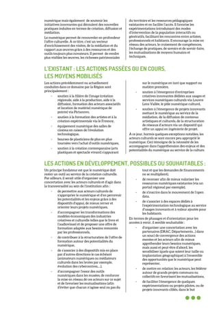 numérique mais également de soutenir les
initiatives innovantes qui découlent des nouvelles
pratiques induites en termes de création, diffusion et
médiation.
Le numérique permet de renouveler en profondeur
l’offre culturelle. À ce titre, c’est un vecteur
d’enrichissement des visites, de la médiation et du
rapport aux œuvres grâce à des ressources et des
outils toujours plus novateurs. Il permet de rendre
plus visibles les œuvres, les richesses patrimoniales
du territoire et les ressources pédagogiques
existantes et en facilite l’accès. Il favorise les
expérimentations introduisant des modes
d’intervention de la population interactifs ou
génératifs, facilitant les rencontres entre artistes,
professionnels et habitants. Il encourage la mise en
réseau des acteurs, le croisement de compétences,
l’échange de pratiques, de savoirs et de savoir-faire,
les mutualisations de moyens humains et
techniques.
L’EXISTANT : LES ACTIONS PASSÉES OU EN COURS,
LES MOYENS MOBILISÉS
Les actions précédemment ou actuellement
conduites dans ce domaine par la Région sont
principalement :
- soutien à la filière de l’image (création
régionale, aide à la production, aide à la
diffusion, formation des acteurs associatifs
et location de matériel numérique de
pointe) via Pictanovo,
- soutien à la formation des artistes et à la
création expérimentale via le Fresnoy,
- équipement numérique des salles de
cinéma en raison de l’évolution
technologique,
- bourses de plasticiens de plus en plus
tournées vers l’achat d’outils numériques,
- soutien à la création contemporaine (arts
plastiques et spectacle vivant) s’appuyant
sur le numérique en tant que support ou
matière première,
- soutien à l’émergence d’entreprises
créatives innovantes dédiées aux usages et
services numériques culturels via Louvre
Lens Vallée, le pôle numérique culturel,
- soutien à l’émergence de projets innovants
mettant le numérique au service de la
médiation, de la diffusion de contenus
artistiques et culturels, de la structuration
de réseaux d’acteurs via un dispositif qui
offre un appui en ingénierie de projet.
À ce jour, hormis quelques exceptions notables, les
acteurs culturels se sont encore peu approprié le
numérique. Ceci témoigne de la nécessité de les
accompagner dans l'appréhension des enjeux et des
potentialités du numérique au service de la culture.
LES ACTIONS EN DÉVELOPPEMENT, POSSIBLES OU SOUHAITABLES :
Un principe fondateur est que le numérique doit
rester un outil au service de la création culturelle.
Par ailleurs, il serait utile d’organiser une
concertation avec les acteurs culturels et d’agir dans
la transversalité au sein de l’institution afin :
- de permettre aux acteurs culturels de
s’approprier le numérique et d’en percevoir
les potentialités et les enjeux grâce à des
dispositifs d'appui, de mieux cerner et
orienter leurs projets numériques,
- d’accompagner les transformations des
modèles économiques des industries
créatives et culturelle telles que le livre et
l’audiovisuel et de proposer une offre de
formation adaptée aux besoins remontés
par les professionnels,
- de contribuer à la structuration de l’offre de
formation autour des potentialités du
numérique,
- de s’associer à des dispositifs mis en place
par d’autres directions le cas échéant
(animateurs numériques ou médiateurs
culturels dans les lycées par exemple,
évolution des cybercentres,…),
- d’accompagner l’essor des outils
numériques dans les musées, de renforcer
la mise en réseau de ces acteurs sur ce sujet
et de favoriser les mutualisations (afin
d’éviter que chacun n’agisse seul ou pas du
tout et que les demandes de financements
ne se multiplient),
- de recenser afin de mieux valoriser les
ressources numériques existantes (via un
portail régional par exemple),
- de s’inscrire dans le mouvement de l’open
data,
- de s’associer à des espaces dédiés à
l’expérimentation technologique au service
d’usages innovants et à valeur ajoutée pour
les habitants.
En termes de phasages et d’orientation pour les
années à venir, il semble souhaitable :
- d’organiser une concertation avec les
partenaires (DRAC, Départements…) dans
un souci de convergence des actions
menées et les acteurs afin de mieux
appréhender leurs besoins numériques,
mais aussi et peut-être d’abord, les
sensibiliser (quels que soient leur taille ou
implantation géographique) à l’ensemble
des opportunités que le numérique peut
représenter,
- de mettre en relation les acteurs, les fédérer
autour de grands projets communs ou
collectifs en favorisant les mutualisations,
- de faciliter l’émergence de quelques
expérimentations ou projets pilotes, ou de
projets innovants ciblés, dans le but
 