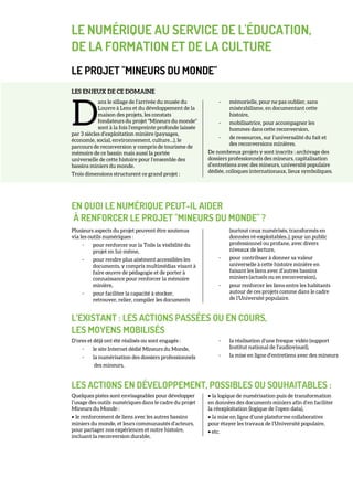 LE NUMÉRIQUE AU SERVICE DE L'ÉDUCATION,
DE LA FORMATION ET DE LA CULTURE
LE PROJET "MINEURS DU MONDE"
LES ENJEUX DE CE DOMAINE
ans le sillage de l’arrivée du musée du
Louvre à Lens et du développement de la
maison des projets, les constats
fondateurs du projet "Mineurs du monde"
sont à la fois l’empreinte profonde laissée
par 3 siècles d’exploitation minière (paysages,
économie, social, environnement, culture…), le
parcours de reconversion y compris de tourisme de
mémoire de ce bassin mais aussi la portée
universelle de cette histoire pour l’ensemble des
bassins miniers du monde.
Trois dimensions structurent ce grand projet :
- mémorielle, pour ne pas oublier, sans
misérabilisme, en documentant cette
histoire,
- mobilisatrice, pour accompagner les
hommes dans cette reconversion,
- de ressources, sur l’universalité du fait et
des reconversions minières.
De nombreux projets y sont inscrits : archivage des
dossiers professionnels des mineurs, capitalisation
d’entretiens avec des mineurs, université populaire
dédiée, colloques internationaux, lieux symboliques.
EN QUOI LE NUMÉRIQUE PEUT-IL AIDER
À RENFORCER LE PROJET "MINEURS DU MONDE" ?
Plusieurs aspects du projet peuvent être soutenus
via les outils numériques :
- pour renforcer sur la Toile la visibilité du
projet en lui-même,
- pour rendre plus aisément accessibles les
documents, y compris multimédias visant à
faire œuvre de pédagogie et de porter à
connaissance pour renforcer la mémoire
minière,
- pour faciliter la capacité à stocker,
retrouver, relier, compiler les documents
(surtout ceux numérisés, transformés en
données ré-exploitables..), pour un public
professionnel ou profane, avec divers
niveaux de lecture,
- pour contribuer à donner sa valeur
universelle à cette histoire minière en
faisant les liens avec d’autres bassins
miniers (actuels ou en reconversion),
- pour renforcer les liens entre les habitants
autour de ces projets comme dans le cadre
de l’Université populaire.
L’EXISTANT : LES ACTIONS PASSÉES OU EN COURS,
LES MOYENS MOBILISÉS
D’ores et déjà ont été réalisés ou sont engagés :
- le site Internet dédié Mineurs du Monde,
- la numérisation des dossiers professionnels
des mineurs,
- la réalisation d’une fresque vidéo (support
Institut national de l'audiovisuel),
- la mise en ligne d’entretiens avec des mineurs
LES ACTIONS EN DÉVELOPPEMENT, POSSIBLES OU SOUHAITABLES :
Quelques pistes sont envisageables pour développer
l’usage des outils numériques dans le cadre du projet
Mineurs du Monde :
• le renforcement de liens avec les autres bassins
miniers du monde, et leurs communautés d’acteurs,
pour partager nos expériences et notre histoire,
incluant la reconversion durable,
• la logique de numérisation puis de transformation
en données des documents miniers afin d’en faciliter
la réexploitation (logique de l’open data),
• la mise en ligne d’une plateforme collaborative
pour étayer les travaux de l’Université populaire,
• etc.
D
 