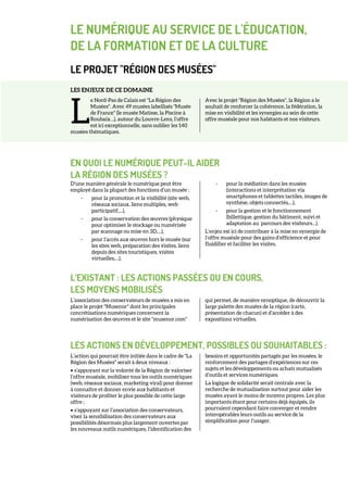 LE NUMÉRIQUE AU SERVICE DE L'ÉDUCATION,
DE LA FORMATION ET DE LA CULTURE
LE PROJET "RÉGION DES MUSÉES"
LES ENJEUX DE CE DOMAINE
e Nord-Pas de Calais est "La Région des
Musées". Avec 49 musées labellisés "Musée
de France" (le musée Matisse, la Piscine à
Roubaix…), autour du Louvre-Lens, l’offre
est ici exceptionnelle, sans oublier les 140
musées thématiques.
Avec le projet "Région des Musées", la Région a le
souhait de renforcer la cohérence, la fédération, la
mise en visibilité et les synergies au sein de cette
offre muséale pour nos habitants et nos visiteurs.
EN QUOI LE NUMÉRIQUE PEUT-IL AIDER
LA RÉGION DES MUSÉES ?
D’une manière générale le numérique peut être
employé dans la plupart des fonctions d’un musée :
- pour la promotion et la visibilité (site web,
réseaux sociaux, liens multiples, web
participatif,…),
- pour la conservation des œuvres (physique
pour optimiser le stockage ou numérisée
par scannage ou mise en 3D,…),
- pour l’accès aux œuvres hors le musée (sur
les sites web, préparation des visites, liens
depuis des sites touristiques, visites
virtuelles,…),
- pour la médiation dans les musées
(interactions et interprétation via
smartphones et tablettes tactiles, images de
synthèse, objets connectés,…),
- pour la gestion et le fonctionnement
(billettique, gestion du bâtiment, suivi et
adaptation au parcours des visiteurs…).
L’enjeu est ici de contribuer à la mise en synergie de
l’offre muséale pour des gains d’efficience et pour
fluidifier et faciliter les visites.
L’EXISTANT : LES ACTIONS PASSÉES OU EN COURS,
LES MOYENS MOBILISÉS
L’association des conservateurs de musées a mis en
place le projet "Musenor" dont les principales
concrétisations numériques concernent la
numérisation des œuvres et le site "musenor.com"
qui permet, de manière synoptique, de découvrir la
large palette des musées de la région (carte,
présentation de chacun) et d’accéder à des
expositions virtuelles.
LES ACTIONS EN DÉVELOPPEMENT, POSSIBLES OU SOUHAITABLES :
L’action qui pourrait être initiée dans le cadre de "La
Région des Musées" serait à deux niveaux :
• s’appuyant sur la volonté de la Région de valoriser
l’offre muséale, mobiliser tous les outils numériques
(web, réseaux sociaux, marketing viral) pour donner
à connaître et donner envie aux habitants et
visiteurs de profiter le plus possible de cette large
offre ;
• s’appuyant sur l’association des conservateurs,
viser la sensibilisation des conservateurs aux
possibilités désormais plus largement ouvertes par
les nouveaux outils numériques, l’identification des
besoins et opportunités partagés par les musées, le
renforcement des partages d’expériences sur ces
sujets et les développements ou achats mutualisés
d’outils et services numériques.
La logique de solidarité serait centrale avec la
recherche de mutualisation surtout pour aider les
musées ayant le moins de moyens propres. Les plus
importants étant pour certains déjà équipés, ils
pourraient cependant faire converger et rendre
interopérables leurs outils au service de la
simplification pour l’usager.
L
 