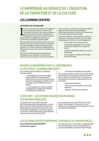 LE NUMÉRIQUE AU SERVICE DE L'ÉDUCATION,
DE LA FORMATION ET DE LA CULTURE
LES LEARNING CENTERS
LES ENJEUX DE CE DOMAINE
ssus de la rencontre de la volonté de la Région et
des universités de renforcer l’ouverture de
l’université sur la cité, et de rendre accessible au
plus grand nombre le savoir académique, les
learning centers régionaux s’inscrivent dans le
Schéma régional enseignement supérieur et
recherche et la stratégie européenne 2020.
Alors que de nombreux learning centers sont sur le
point de voir le jour en France comme en Europe, le
concept développé en région est unique puisqu’il
s’appuie sur un réseau territorial et thématique de
diffusion des savoirs, ouvert à tous les habitants de
la région.
Chacun de ces learning centers développe une
thématique qui lui est propre, en lien avec les
ressources qui l’environnent, autant universitaires
qu’économiques, sociales que culturelles. Ils doivent
apparaitre comme des outils privilégiés de
transmission des savoirs, d’accès aux connaissances
et du rapprochement savoirs-société.
Ils devront s’adresser à tous les publics : scolaires,
chercheurs, entreprises, citoyens. A ce jour, quatre
thématiques sont retenues et en développement :
- l’innovation, sur le campus de Lille,
- l’archéologie/égyptologie et les sciences
humaines et sociales, sur le campus de
Lille 3,
- la ville durable, dans la Halle aux sucres à
Dunkerque,
- le fait religieux, à l’abbaye de Vaucelles
dans le Cambrésis.
EN QUOI LE NUMÉRIQUE PEUT-IL CONTRIBUER À
LA POLITIQUE "LEARNING CENTERS" ?
• Le numérique peut contribuer à la politique
"learning centers" :
- en développant de nouveaux modes
d’apprentissage et d’enseignement à
distance tout au long de la vie (@-learning,
plateformes pédagogiques, MOOC, travail
en groupe, travail collaboratif, serious
games),
- en accompagnant au mieux les publics
sociologiquement éloignés des codes de
l’enseignement traditionnel,
- en favorisant la médiation tous publics.
• Son usage contribuera à lutter contre le décrochage
universitaire et à encourager les reprises d’études
dans le cadre de la formation tout au long de la vie.
Concrètement, les actions menées peuvent être de
trois ordres :
- production de supports,
- mise en forme des supports à des fins de
médiation,
- diffusion, valorisation, promotion.
L’EXISTANT : LES ACTIONS PASSÉES OU EN COURS,
LES MOYENS MOBILISÉS
Le portail virtuel, consultable à l’adresse
http://learningcenters.nordpasdecalais.fr, fournit
dès à présent de nombreuses informations sur le
réseau régional et les activités du learning center
"archéologie / égyptologie" en particulier, celui-ci
ouvrant son champ thématique sur l’ensemble des
sciences humaines et sociales en 2014.
Au cours du dernier trimestre 2014, les learning
centers "Ville durable" et "Innovation" se sont
appropriés ce site régional et ses rubriques au sein de
leurs portails thématiques.
LES ACTIONS EN DÉVELOPPEMENT, POSSIBLES OU SOUHAITABLES :
LES ACTIONS EN DEVELOPPEMENT
production de supports
• Le learning center "ville durable a engagé dès 2014
des expérimentations autour de la production de
nouveaux dispositifs numériques d’apprentissage
I
 
