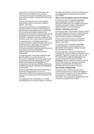 innovants. Il a la volonté de s’inscrire dans une
démarche de mise à disposition de contenus
numériques innovants et accessibles à tous, ceci de
façon à pouvoir élargir son action éducative au-delà
de ses murs.
• Dans le cadre de cette action, tous les publics
(grand public, adultes en formation, étudiants,
experts…) sont visés.
• En termes de partenariat, un accompagnement
spécifique de Pictanovo et de "la Plaine Image" est
également prévu pour déterminer les orientations
de cette action, qui mobilisera également les
partenaires de la formation. Les partenariats avec les
développeurs/concepteurs privés associés à une
expertise en ingénierie culturelle ou ingénierie de la
formation seront mis en œuvre pour les réalisations.
• Le learning center "archéologie-égyptologie -
sciences humaines et sociales" souhaite, tout comme
le learning center "ville durable" de Dunkerque,
mener sur la période 2014-2015 des actions
innovantes en matière d’expérimentations autour de
la production de nouveaux dispositifs
d’apprentissage de type web-documentaires
scientifiques.
• Le learning center "innovation" ambitionne dès
2014 de réaliser un cours de référence sur
l’innovation, à destination d’un large public, sous la
forme innovante de films pédagogiques, de type
MOOC. Lille 1 dispose des moyens (Service
enseignement et multimédia, SEMM) permettant la
réalisation de supports numériques de pédagogie de
grande qualité.
• Outre la présentation de la notion d’innovation à
destination du grand public, un cours sur
l’innovation, réalisé par des enseignants chercheurs
experts en la matière, pourrait être décliné par type
de public.
• La réalisation d’une introduction en la matière
serait déclinée, dans un premier temps, en contenus
accessibles sur Internet et, dans un second temps, en
cours disponibles sous inscriptions et conditions
(type MOOC).
Mise en forme des supports à des fins de médiation
• Le learning center "archéologie-égyptologie -
sciences humaines et sociales" souhaite sur la
période 2014-2015 créer une exposition physique et
numérique de grande ampleur : faire parler le
tableau de David "Le sacre de Napoléon".
Diffusion, valorisation, promotion
• Le learning center "ville durable" a entamé en 2014
des expérimentations autour de la valorisation, de la
production, diffusion de contenus numériques
documentaires, formatifs et scientifiques.
• Dans le cadre de cette action, tous les publics
(grand public, adultes en formation, étudiants,
experts…) sont visés.
• Le learning center "archéologie-égyptologie -
sciences humaines et sociales" souhaite sur la
période 2014-2015 valoriser et diffuser des web-
documentaires scientifiques.
• Le learning center "innovation" ambitionne la
réalisation de contenus en ligne pour documenter les
expositions "Xperium, la science en action" en vue
d’en approfondir ses objectifs pédagogiques. Ces
contenus permettront de nourrir l’activité
pédagogique liée aux visites du lieu dans le cadre de
l’accueil des lycéens de la région et favoriseront
également la présentation des débouchés
professionnels dans les secteurs innovants.
LES ACTIONS A DÉVELOPPER
Le learning center "ville durable" doit, avec la
montée en puissance de son activité, développer la
mise en forme de supports à des fins de médiation
numérique tout comme le learning center
"innovation", dans sa période de préfiguration avant
l’ouverture au public prévue en 2016.
 