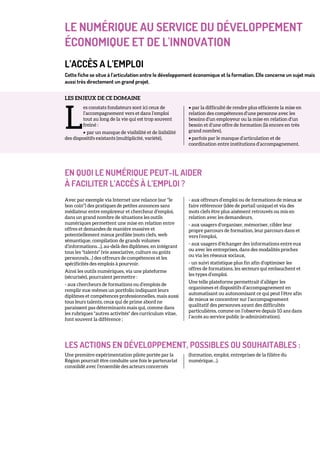 LE NUMÉRIQUE AU SERVICE DU DÉVELOPPEMENT
ÉCONOMIQUE ET DE L'INNOVATION
L’ACCÈS A L’EMPLOI
Cette fiche se situe à l’articulation entre le développement économique et la formation. Elle concerne un sujet mais
aussi très directement un grand projet.
LES ENJEUX DE CE DOMAINE
es constats fondateurs sont ici ceux de
l’accompagnement vers et dans l’emploi
tout au long de la vie qui est trop souvent
freiné :
• par un manque de visibilité et de lisibilité
des dispositifs existants (multiplicité, variété),
• par la difficulté de rendre plus efficiente la mise en
relation des compétences d’une personne avec les
besoins d’un employeur ou la mise en relation d’un
besoin et d’une offre de formation (là encore en très
grand nombre),
• parfois par le manque d’articulation et de
coordination entre institutions d’accompagnement.
EN QUOI LE NUMÉRIQUE PEUT-IL AIDER
À FACILITER L’ACCÈS À L’EMPLOI ?
Avec par exemple via Internet une relance (sur "le
bon coin") des pratiques de petites annonces sans
médiateur entre employeur et chercheur d’emploi,
dans un grand nombre de situations les outils
numériques permettent une mise en relation entre
offres et demandes de manière massive et
potentiellement mieux profilée (mots clefs, web
sémantique, compilation de grands volumes
d’informations…), au-delà des diplômes, en intégrant
tous les "talents" (vie associative, culture ou goûts
personnels…) des offreurs de compétences et les
spécificités des emplois à pourvoir.
Ainsi les outils numériques, via une plateforme
(sécurisée), pourraient permettre :
- aux chercheurs de formations ou d’emplois de
remplir eux-mêmes un portfolio indiquant leurs
diplômes et compétences professionnelles, mais aussi
tous leurs talents, ceux qui de prime abord ne
paraissent pas déterminants mais qui, comme dans
les rubriques "autres activités" des curriculum vitae,
font souvent la différence ;
- aux offreurs d’emploi ou de formations de mieux se
faire référencer (idée de portail unique) et via des
mots clefs être plus aisément retrouvés ou mis en
relation avec les demandeurs,
- aux usagers d’organiser, mémoriser, cibler leur
propre parcours de formation, leur parcours dans et
vers l’emploi,
- aux usagers d’échanger des informations entre eux
ou avec les entreprises, dans des modalités proches
ou via les réseaux sociaux,
- un suivi statistique plus fin afin d’optimiser les
offres de formations, les secteurs qui embauchent et
les types d’emploi.
Une telle plateforme permettrait d’alléger les
organismes et dispositifs d’accompagnement en
automatisant ou autonomisant ce qui peut l’être afin
de mieux se concentrer sur l’accompagnement
qualitatif des personnes ayant des difficultés
particulières, comme on l’observe depuis 10 ans dans
l’accès au service public (e-administration).
LES ACTIONS EN DÉVELOPPEMENT, POSSIBLES OU SOUHAITABLES :
Une première expérimentation pilote portée par la
Région pourrait être conduite une fois le partenariat
consolidé avec l’ensemble des acteurs concernés
(formation, emploi, entreprises de la filière du
numérique…).
L
 