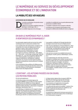 LE NUMÉRIQUE AU SERVICE DU DÉVELOPPEMENT
ÉCONOMIQUE ET DE L'INNOVATION
LA MOBILITÉ DES VOYAGEURS
LES ENJEUX DE CE DOMAINE
e manière synthétique, les grands enjeux
de ce domaine sont :
• définir les nouvelles mobilités (véhicule
électrique, covoiturage, vélo,…),
• organiser la mobilité régionale et les échanges,
• faciliter la mobilité de tous et particulièrement des
personnes à mobilité réduite,
• amplifier l’utilisation des transports collectifs,
• coordonner les transports intermodaux et les
transports à différentes échelles du local au régional.
EN QUOI LE NUMÉRIQUE PEUT-IL AIDER
À RENFORCER CES DYNAMIQUES ?
Les principales opportunités qu’ouvrent les outils
numériques dans ces domaines semblent être :
• une amélioration de l’information voyageurs sur
l’ensemble de la chaîne de déplacement (avant,
pendant et après ), dans toutes les situations
(situation normale d’exploitation, travaux,
perturbations), pour l’ensemble des modes
(transports en commun, modes doux - vélo, piéton,
etc. -, alternatifs - covoiturage, autopartage, véhicule
électrique, etc.- ) sur tout le territoire régional (lien
avec l’intermodalité), compatible avec tous les
supports (ordinateurs, smartphones, tablettes,
automates, etc.) et pour tous les types de publics
(tourisme, professionnel, social, personne à mobilité
réduite, etc.),
• une anticipation des problèmes de déplacements
via le partage et l’échange des données, l’interaction
entre les systèmes et les indicateurs statistiques
(observatoire des déplacements),
• une gestion améliorée de l’énergie (production,
stockage) consommée durant les déplacements,
• des services spécifiques à l’intermodalité (ex : abris-
vélos, pôles de rabattement, parkings relais, aires de
covoiturage, correspondances entre modes de
transport, état du trafic et actualisation des
correspondances, etc.),
• des services annexes à la mobilité (évènements
touristiques, musées, piscine, bibliothèque, cantine,
etc.),
• une optimisation du choix des moyens de
transports à mobiliser pour réaliser un parcours au
sein de la région (du 1er au dernier kilomètre, tous
modes de transport envisagés) : calculateur
d’itinéraire, calculateur tarifaire, assistant à la
mobilité, achat de titres de transport via vente à
distance, prise en compte des contraintes
d’accessibilité / mobilité réduite, service après-vente
intermodal, etc.
L’EXISTANT : LES ACTIONS PASSÉES OU EN COURS,
LES MOYENS MOBILISÉS
Ce sont principalement :
• le Syndicat mixte intermodal régional de
transports (SMIRT), qui travaille à la mise en place
d’une Centrale de mobilité au niveau régional,
intégrant tous les acteurs de la mobilité du territoire.
(fonctionnalités attendues : information voyageurs,
billettique, distribution, SAV,…),
• en billettique, le déploiement du support unique
Pass Pass de titres pour les réseaux du territoire
régional - cinq réseaux équipés à l’heure actuelle
(TER, LMCU, Calais, Conseil général du Nord et
Dunkerque), bientôt un sixième (Cambrai en 2015) -,
• l’observatoire régional des transports (ORT) du
Nord-Pas de Calais qui regroupe des données
voyageurs pour la diffusion à un large public,
• la réalisation et l'exploitation de l’enquête
régionale mobilité déplacements 2010,
• le référentiel des points de mobilité : création d’un
modèle de données des points de mobilité en vue
d’une qualification des données et de
l’harmonisation,
• la plateforme régionale de tests pour permettre la
réalisation de tests intermodaux liés à la billettique
et à l’information voyageurs.
D
 