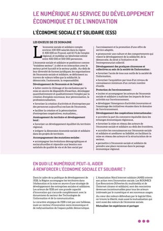 LE NUMÉRIQUE AU SERVICE DU DÉVELOPPEMENT
ÉCONOMIQUE ET DE L'INNOVATION
L’ÉCONOMIE SOCIALE ET SOLIDAIRE (ESS)
LES ENJEUX DE CE DOMAINE
‘économie sociale et solidaire compte
environ 100 000 salariés dans la région
(1 400 000 en France), soit 8,5 % de l'emploi
régional, et mobilise un bénévolat estimé
entre 400 000 et 500 000 personnes.
L'économie sociale et solidaire se positionne comme
"troisième secteur", à côté et en interaction avec le
secteur privé lucratif et le secteur public. Au-delà de
leur diversité de formes juridiques, les organisations
de l'économie sociale et solidaire, se définissent au
travers de valeurs telles que la solidarité, la
démocratie, l'autonomie, la responsabilité.
Développement de l'économie et de l'emploi :
• lutter contre le chômage et les exclusions par la
mise en œuvre de dispositifs d'insertion, développer
quantitativement et qualitativement l'emploi par la
création d'emplois nouveaux, leur pérennisation, la
professionnalisation,
• favoriser la création d'activités et d'entreprises par
des personnes aujourd'hui exclues de l'économie,
• faciliter la création et la pérennisation
d'entreprises coopératives, mutualistes,...
Aménagement du territoire et développement
local :
• favoriser un développement équilibré du territoire
régional,
• intégrer la dimension économie sociale et solidaire
dans les projets de territoire.
Accompagnement des mutations sociales :
• accompagner les évolutions démographiques et
socioculturelles et répondre aux besoins non
satisfaits de qualité de vie et de lien social par
l'accroissement et la promotion d'une offre de
service adaptée,
• promouvoir une culture et des comportements qui
visent le développement de la solidarité, de la
démocratie, du droit à l'initiative et de
l'entrepreneuriat collectif.
Développement des pratiques citoyennes et
collectives au sein de la société de l'information :
• favoriser l'accès de tous aux outils de la société de
l'information,
• favoriser l'acquisition par tous d'un niveau de
connaissance minimum d'un certain nombre
d'outils.
Protection de l'environnement :
• inciter et accompagner les acteurs de l'économie
sociale et solidaire à maîtriser les impacts de leurs
activités sur l'environnement,
• développer l'émergence d'activités innovantes et
l'essaimage des initiatives réussies dans le domaine
de l'environnement.
Développement des coopérations internationales :
• accroître la part du commerce équitable dans les
échanges économiques régionaux,
• favoriser la mise en réseau des acteurs de
l'économie sociale et solidaire au-delà des frontières,
• accroître les connaissances sur l'économie sociale
et solidaire et améliorer sa lisibilité, en facilitant la
mise en réseau des acteurs et la structuration de ce
secteur,
• permettre à l'économie sociale et solidaire de
prendre une place reconnue dans le paysage
économique régional.
EN QUOI LE NUMÉRIQUE PEUT-IL AIDER
À RENFORCER L’ÉCONOMIE SOCIALE ET SOLIDAIRE ?
Dans le cadre de sa politique de développement de
l’ESS, la Région accompagne les territoires dans
l’élaboration et la mise en œuvre d’une stratégie de
développement des entreprises sociales et solidaires.
Les acteurs de l’ESS ont une grande capacité
d’innovation qui s’accorde complètement avec le
dynamisme du secteur des Technologies de
l’information et de la communication.
Le caractère atypique de l’ESS n’est pas une faiblesse,
mais un vecteur d’innovation socio-économique et
de redynamisation de l’espace public démocratique.
L’Association Nord Internet solidaire (ANIS) oriente
son action vers l'innovation sociale. Les ROUMICS
(Les Rencontres OUvertes du multimédia et de
l’Internet citoyen et solidaire), sont des rencontres
devenues incontournables pour tous les acteurs
intéressés par le numérique et ses nouveaux usages.
Au cœur des valeurs défendues par le logiciel libre,
on trouve la liberté, mais aussi la mutualisation qui
sont aussi des valeurs de l’économie sociale.
Mutualiser les expériences et partager
L
 