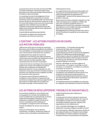 La gouvernance est le cœur des structures de l’ESS.
Les outils numériques, notamment open source,
permettent aux acteurs de partager l’information et
d’accélérer la prise de décision.
Le numérique favorise le développement d’une
économie collaborative et peut être un vecteur
d’insertion sociale et professionnelle. Les internautes
peuvent de plus en plus facilement s’informer et agir
au travers des réseaux sociaux qui sont d’autant plus
appréciés qu’ils n’obéissent pas aux règles de
validation verticale des organisations mais à des
règles tacites d’échanges directs entre individus de
manière horizontale.
Il existe déjà des plateformes permettant :
• d’améliorer les apports des invendus des
entreprises aux structures caritatives,
• l’échange de services,
• le rapprochement des acteurs sur des projets et le
financement participatif (il suffit de considérer le
rapide développement des plateformes de
"crowdfunding" : les dons via les réseaux sociaux ont
doublé en cinq ans).
Beaucoup d’innovations sociétales s’appuient sur des
outils numériques pour se déployer à faible coût
mais avec une bonne qualité de service. Le
déploiement de l’univers du numérique, notamment
de progiciels en accès à faible coût grâce aux logiciels
libres, devrait permettre d’accélérer le
développement de nombreux services mais aussi et
surtout d’améliorer la qualité de service perçue par
les usagers.
L’EXISTANT : LES ACTIONS PASSÉES OU EN COURS,
LES MOYENS MOBILISÉS
L’ESS est très active dans le champ du numérique.
Des acteurs sont d’ailleurs prescripteurs de solutions
et/ou sensibilisent un large public aux évolutions en
cours. On peut parler d’économie de la confiance.
Le déploiement très rapide de l’univers de
l’ubiquitaire et de l’Internet des objets nécessitera
comme dans toutes les filières des adaptations mais il
offrira aussi de nouvelles capacités à agir
notamment dans les services à la personne.
L’enjeu de la fracture numérique sera d’autant plus
prégnant que l’accès à de nombreux produits et
services sera conditionné à l’utilisation de
plateformes Internet. Le tissu associatif a un rôle
important à jouer pour favoriser l’inclusion sociale et
permettre aux individus les plus fragilisés d’accéder
aux services et à des ressources.
Les réseaux sociaux éthiques et solidaires se
multiplient comme réponse à l’engouement des
concitoyens à adopter de nouveaux comportements
plus sociaux et responsables. Ils se fondent sur
l’entraide, le partage, l’environnement, l’éco-
consommation,... La révolution des données,
notamment de l’open data, la nécessité
d’interopérabilité entre les écosystèmes
informatiques pour limiter le pouvoir des oligopoles,
le débat sur l’obsolescence programmée dans
l’électronique eu égard à la capacité de l’ESS à traiter
les déchets électriques et électroniques et souvent
leur donner une seconde vie, sont autant d’enjeux
auxquels l’ESS peut contribuer.
Internet a développé un nouveau rapport à la
consommation : on compare, on partage, on vend
soi-même, on transforme, on s’inspire, on s’informe,
on proteste, on recycle, etc.
Le crowdfunding (financement par la masse)
correspond à une méthode de cofinancement d’un
projet par les internautes tandis que grâce au
crowdsourcing (l’approvisionnement par la foule),
les internautes peuvent directement contribuer à
des projets solidaires.
Le numérique permet de sensibiliser en masse tout
en s’adaptant aux handicaps éventuels de l’individu.
LES ACTIONS EN DÉVELOPPEMENT, POSSIBLES OU SOUHAITABLES :
Les mutations sociétales en cours doivent être
accompagnées et il convient de sensibiliser les
acteurs traditionnels aux potentiels des nouveaux
usages des technologies numériques. Il faut
notamment considérer le public touché par la
fracture numérique qu’il faut éduquer et
accompagner à l’usage des outils numériques.
Il faudra sensibiliser les acteurs aux nouveaux
enjeux :
• Dans le monde digital, chacun devient
contributeur, concepteur, producteur d’idées, de
contenu, d’avis, cela induira naturellement des
modes d’organisations plus collectives et
coopératives.
• L’enjeu pour les acteurs n’est pas la course aux
technologies, mais la compréhension de ce que ces
technologies nouvelles et ces nouveaux usages
numériques émergents peuvent apporter aux
organisations et aux collaborateurs.
• Il y a nécessité à développer une stratégie de
publication numérique adaptée au public concerné.
• Les informations collectées informeront de plus en
plus exhaustivement sur l’identité et les pratiques
des individus et il faudra considérer l’émergence
croissante d’acteurs transnationaux très puissants.
 