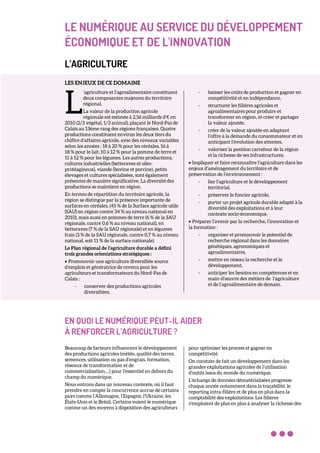LE NUMÉRIQUE AU SERVICE DU DÉVELOPPEMENT
ÉCONOMIQUE ET DE L'INNOVATION
L’AGRICULTURE
LES ENJEUX DE CE DOMAINE
’agriculture et l’agroalimentaire constituent
deux composantes majeures du territoire
régional.
La valeur de la production agricole
régionale est estimée à 2,56 milliards d’€ en
2010 (2/3 végétal, 1/3 animal), plaçant le Nord-Pas de
Calais au 13ème rang des régions françaises. Quatre
productions constituent environ les deux tiers du
chiffre d’affaires agricole, avec des niveaux variables
selon les années : 18 à 20 % pour les céréales, 16 à
18 % pour le lait, 10 à 12 % pour la pomme de terre et
11 à 12 % pour les légumes. Les autres productions,
cultures industrielles (betteraves et oléo-
protéagineux), viande (bovine et porcine), petits
élevages et cultures spécialisées, sont également
présentes de manière significative. La diversité des
productions se maintient en région.
En termes de répartition du territoire agricole, la
région se distingue par la présence importante de
surfaces en céréales, (45 % de la Surface agricole utile
(SAU) en région contre 34 % au niveau national en
2010), mais aussi en pommes de terre (6 % de la SAU
régionale, contre 0,6 % au niveau national), en
betteraves (7 % de la SAU régionale) et en légumes
frais (3 % de la SAU régionale, contre 0,7 % au niveau
national, soit 11 % de la surface nationale).
Le Plan régional de l’agriculture durable a défini
trois grandes orientations stratégiques :
• Promouvoir une agriculture diversifiée source
d’emplois et génératrice de revenu pour les
agriculteurs et transformateurs du Nord-Pas de
Calais :
- conserver des productions agricoles
diversifiées,
- baisser les coûts de production et gagner en
compétitivité et en indépendance,
- structurer les filières agricoles et
agroalimentaires pour produire et
transformer en région, et créer et partager
la valeur ajoutée,
- créer de la valeur ajoutée en adaptant
l’offre à la demande du consommateur et en
anticipant l’évolution des attentes,
- valoriser la position carrefour de la région
et la richesse de ses infrastructures.
• Impliquer et faire reconnaître l’agriculture dans les
enjeux d’aménagement du territoire et de
préservation de l’environnement :
- lier l’agriculture et le développement
territorial,
- préserver le foncier agricole,
- porter un projet agricole durable adapté à la
diversité des exploitations et à leur
contexte socio-économique.
• Préparer l’avenir par la recherche, l’innovation et
la formation :
- organiser et promouvoir le potentiel de
recherche régional dans les domaines
génétiques, agronomiques et
agroalimentaires,
- mettre en réseau la recherche et le
développement,
- anticiper les besoins en compétences et en
main-d’œuvre des métiers de l’agriculture
et de l’agroalimentaire de demain.
EN QUOI LE NUMÉRIQUE PEUT-IL AIDER
À RENFORCER L’AGRICULTURE ?
Beaucoup de facteurs influencent le développement
des productions agricoles (météo, qualité des terres,
semences, utilisation ou pas d’engrais, formation,
réseaux de transformation et de
commercialisation,…) pour l'essentiel en dehors du
champ du numérique.
Nous entrons dans un nouveau contexte, où il faut
prendre en compte la concurrence accrue de certains
pays comme l’Allemagne, l’Espagne, l'Ukraine, les
États-Unis et le Brésil. Certains voient le numérique
comme un des moyens à disposition des agriculteurs
pour optimiser les process et gagner en
compétitivité.
On constate de fait un développement dans les
grandes exploitations agricoles de l’utilisation
d’outils issus du monde du numérique.
L'échange de données dématérialisées progresse
chaque année notamment dans la traçabilité, le
reporting intra-filière et de plus en plus dans la
comptabilité des exploitations. Les filières
s’emploient de plus en plus à analyser la richesse des
L
 