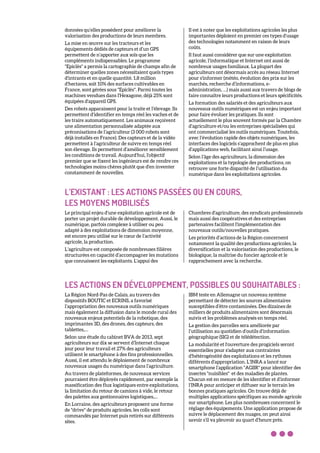 données qu’elles possèdent pour améliorer la
valorisation des productions de leurs membres.
La mise en œuvre sur les tracteurs et les
équipements dédiés de capteurs et d’un GPS
permettent de n’apporter aux sols que les
compléments indispensables. Le programme
"Epiclès" a permis la cartographie de champs afin de
déterminer quelles zones nécessitaient quels types
d'intrants et en quelle quantité. 1,8 million
d'hectares, soit 10% des surfaces cultivables en
France, sont gérées sous "Epiclès". Parmi toutes les
machines vendues dans l'Hexagone, déjà 25% sont
équipées d'appareil GPS.
Des robots apparaissent pour la traite et l’élevage. Ils
permettent d’identifier en temps réel les vaches et de
les traire automatiquement. Les animaux reçoivent
une alimentation personnalisée adaptée aux
préconisations de l’agriculteur (3 000 robots sont
déjà installés en France). Des capteurs et de la vidéo
permettent à l’agriculteur de suivre en temps réel
son élevage. Ils permettent d’améliorer sensiblement
les conditions de travail. Aujourd'hui, l'objectif
premier que se fixent les ingénieurs est de rendre ces
technologies moins chères plutôt que d'en inventer
constamment de nouvelles.
Il est à noter que les exploitations agricoles les plus
importantes déploient en premier ces types d’usage
des technologies notamment en raison de leurs
coûts.
Il faut aussi considérer que sur une exploitation
agricole, l’informatique et Internet ont aussi de
nombreux usages familiaux. La plupart des
agriculteurs ont désormais accès au réseau Internet
pour s'informer (météo, évolution des prix sur les
marchés, recherche d’informations, e-
administration, …) mais aussi aux travers de blogs de
faire connaître leurs productions et leurs spécificités.
La formation des salariés et des agriculteurs aux
nouveaux outils numériques est un enjeu important
pour faire évoluer les pratiques. Ils sont
actuellement le plus souvent formés par la Chambre
d’agriculture et/ou les entreprises spécialisées qui
ont commercialisé les outils numériques. Toutefois,
avec l’évolution rapide des objets numériques, les
interfaces des logiciels s’approchent de plus en plus
d’applications web, facilitant ainsi l’usage.
Selon l’âge des agriculteurs, la dimension des
exploitations et la typologie des productions, on
retrouve une forte disparité de l’utilisation du
numérique dans les exploitations agricoles.
L’EXISTANT : LES ACTIONS PASSÉES OU EN COURS,
LES MOYENS MOBILISÉS
Le principal enjeu d’une exploitation agricole est de
porter un projet durable de développement. Aussi, le
numérique, parfois complexe à utiliser ou peu
adapté à des exploitations de dimension moyenne,
est encore peu utilisé sur le cœur de l’activité
agricole, la production.
L’agriculture est composée de nombreuses filières
structurées en capacité d’accompagner les mutations
que connaissent les exploitants. L'appui des
Chambres d'agriculture, des syndicats professionnels
mais aussi des coopératives et des entreprises
partenaires facilitent l'implémentation des
nouveaux outils/nouvelles pratiques.
Les priorités d’actions de la Région concernent
notamment la qualité des productions agricoles, la
diversification et la valorisation des productions, le
biologique, la maîtrise du foncier agricole et le
rapprochement avec la recherche.
LES ACTIONS EN DÉVELOPPEMENT, POSSIBLES OU SOUHAITABLES :
La Région Nord-Pas de Calais, au travers des
dispositifs BOUTIC et ECRINS, a favorisé
l’appropriation des nouveaux outils numériques
mais également la diffusion dans le monde rural des
nouveaux enjeux potentiels de la robotique, des
imprimantes 3D, des drones, des capteurs, des
tablettes,…
Selon une étude du cabinet BVA de 2013, sept
agriculteurs sur dix se servent d’Internet chaque
jour pour leur travail et 27% des agriculteurs
utilisent le smartphone à des fins professionnelles.
Aussi, il est attendu le déploiement de nombreux
nouveaux usages du numérique dans l’agriculture.
Au travers de plateformes, de nouveaux services
pourraient être déployés rapidement, par exemple la
massification des flux logistiques entre exploitations,
la limitation du retour de camions à vide, le retour
des palettes aux gestionnaires logistiques,…
En Lorraine, des agriculteurs proposent une forme
de "drive" de produits agricoles, les colis sont
commandés par Internet puis retirés sur différents
sites.
IBM teste en Allemagne un nouveau système
permettant de détecter les sources alimentaires
susceptibles d’être contaminées. Des dizaines de
milliers de produits alimentaires sont désormais
suivis et les problèmes analysés en temps réel.
La gestion des parcelles sera améliorée par
l’utilisation au quotidien d’outils d’information
géographique (SIG) et de télédétection.
La modularité et l'ouverture des progiciels seront
essentielles pour s'adapter aux contraintes
d'hétérogénéité des exploitations et les rythmes
différents d'appropriation. L’INRA a lancé sur
smartphone l’application "AGIIR" pour identifier des
insectes "nuisibles" et des maladies de plantes.
Chacun est en mesure de les identifier et d’informer
l’INRA pour anticiper et diffuser sur le terrain les
bonnes pratiques agricoles. On trouve déjà de
multiples applications spécifiques au monde agricole
sur smartphone. Les plus nombreuses concernent le
réglage des équipements. Une application propose de
suivre le déplacement des nuages, on peut ainsi
savoir s’il va pleuvoir au quart d’heure près.
 