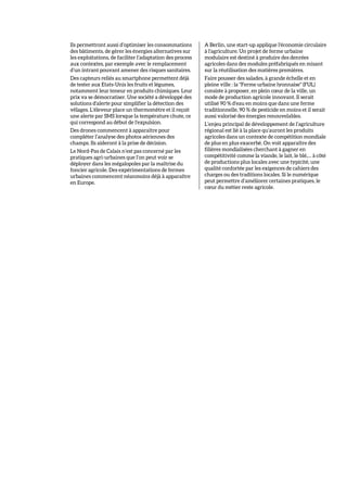 Ils permettront aussi d’optimiser les consommations
des bâtiments, de gérer les énergies alternatives sur
les exploitations, de faciliter l’adaptation des process
aux contextes, par exemple avec le remplacement
d’un intrant pouvant amener des risques sanitaires.
Des capteurs reliés au smartphone permettent déjà
de tester aux Etats-Unis les fruits et légumes,
notamment leur teneur en produits chimiques. Leur
prix va se démocratiser. Une société a développé des
solutions d'alerte pour simplifier la détection des
vêlages. L'éleveur place un thermomètre et il reçoit
une alerte par SMS lorsque la température chute, ce
qui correspond au début de l'expulsion.
Des drones commencent à apparaître pour
compléter l’analyse des photos aériennes des
champs. Ils aideront à la prise de décision.
Le Nord-Pas de Calais n’est pas concerné par les
pratiques agri-urbaines que l’on peut voir se
déployer dans les mégalopoles par la maîtrise du
foncier agricole. Des expérimentations de fermes
urbaines commencent néanmoins déjà à apparaître
en Europe.
A Berlin, une start-up applique l'économie circulaire
à l'agriculture. Un projet de ferme urbaine
modulaire est destiné à produire des denrées
agricoles dans des modules préfabriqués en misant
sur la réutilisation des matières premières.
Faire pousser des salades, à grande échelle et en
pleine ville : la "Ferme urbaine lyonnaise" (FUL)
consiste à proposer, en plein cœur de la ville, un
mode de production agricole innovant. Il serait
utilisé 90 % d'eau en moins que dans une ferme
traditionnelle, 90 % de pesticide en moins et il serait
aussi valorisé des énergies renouvelables.
L’enjeu principal de développement de l’agriculture
régional est lié à la place qu’auront les produits
agricoles dans un contexte de compétition mondiale
de plus en plus exacerbé. On voit apparaître des
filières mondialisées cherchant à gagner en
compétitivité comme la viande, le lait, le blé,… à côté
de productions plus locales avec une typicité, une
qualité confortée par les exigences de cahiers des
charges ou des traditions locales. Si le numérique
peut permettre d’améliorer certaines pratiques, le
cœur du métier reste agricole.
 