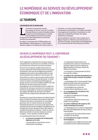 LE NUMÉRIQUE AU SERVICE DU DÉVELOPPEMENT
ÉCONOMIQUE ET DE L'INNOVATION
LE TOURISME
LES ENJEUX DE CE DOMAINE
e tourisme est le premier secteur
économique en France, avec ses 1,1 million
d’emplois directs et autant d’emplois induits.
Le pays est la 1ère destination au monde
avec 83 millions d’arrivées de touristes
étrangers et la 3ème destination en termes de
recettes internationales.
En région, le tourisme pèse 37 000 emplois non
délocalisables, 6 100 saisonniers, 3 % de l’emploi
salarié en région et 13 millions de visiteurs par an.
C’est donc un vecteur de développement
économique incontestable et un maillon essentiel à
l’aménagement du territoire. Il représente un réel
enjeu pour le Nord-Pas de Calais, une région
résolument touristique.
Ainsi la politique "tourisme" mise en place par la
Région repose sur l’idée d’un tourisme de sens, un
tourisme à partager qui participe au développement
et au renforcement de l’attractivité du territoire.
EN QUOI LE NUMÉRIQUE PEUT-IL CONTRIBUER
AU DÉVELOPPEMENT DU TOURISME ?
Avec l’apparition constante de nouveaux usages et
comportements via Internet et la mobilité, le secteur
du tourisme est confronté à de fortes mutations.
Internet et les systèmes mobiles deviennent les
canaux majeurs de l’information et de la réservation
touristiques, alors que les stratégies de promotion
publiques sont encore trop traditionnelles ou trop
souvent placées sous le signe du "chacun pour soi".
Aujourd’hui, le web occupe une place majeure dans
le processus de choix et d’achat des clients : le client
trouve lui-même, le professionnel développe son
propre contenu. Les acteurs publics perdent leur rôle
de référent, les internautes sont tous des
prescripteurs. Les consommateurs sont en effet à la
recherche de nouveaux services et on constate une
évolution comparable au niveau du comportement
des usagers des offices de tourisme. Une baisse
relative de leur fréquentation physique est en effet à
noter.
Seulement un quart des touristes vont effectivement
dans un office de tourisme et la moyenne d’âge des
visiteurs est de plus en plus élevée. Le numérique
peut donc être un moyen d’attirer de nouvelles
clientèles plus jeunes, ou en tout cas de retenir leur
attention par des services adaptés. Parallèlement, les
touristes ont recours de plus en plus à des outils en
mobilité (smartphones, tablettes…). Enfin le web est
désormais présent à toutes les étapes du cycle du
voyageur : avant, pendant et après le séjour.
Le numérique peut donc être essentiel :
• en assurant la présence de la destination
régionale sur le web,
- en permettant à tous d’avoir accès à
l’information touristique,
- en organisant l’information et en
mutualisant les outils sur l’ensemble du
territoire régional (acteurs régionaux,
départementaux, et locaux comme les
offices de tourisme),
- en valorisant numériquement les lieux
d’accueil de la région,
• en utilisant les capacités intrinsèques aux
outils Internet pour atteindre les publics
ciblés,
- en développant des "communautés" (type
greeters) qui favorisent les interactions
entre les habitants et les visiteurs,
- en privilégiant des actions de
communication spécifiques au web,
• en accompagnant les territoires et les
acteurs du tourisme,
- en aidant à la définition de stratégie
numérique locale,
- en professionnalisant les acteurs aux
métiers du numérique,
• en créant et diffusant des usages ou des
outils numériques innovants,
- en développant et en mettant à disposition
des outils de modélisation de sites ou lieux
remarquables,
- en promouvant les outils de découverte
"virtuelle" du territoire,
• en mutualisant les usages et moyens
technologiques,
- en organisant une veille permanente des
innovations et des meilleures pratiques,
L
 