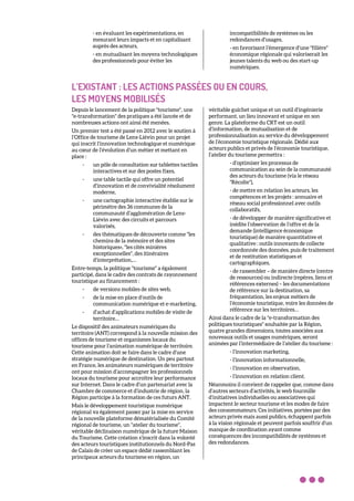 - en évaluant les expérimentations, en
mesurant leurs impacts et en capitalisant
auprès des acteurs,
- en mutualisant les moyens technologiques
des professionnels pour éviter les
incompatibilités de systèmes ou les
redondances d’usages,
- en favorisant l’émergence d’une "filière"
économique régionale qui valoriserait les
jeunes talents du web ou des start-up
numériques.
L’EXISTANT : LES ACTIONS PASSÉES OU EN COURS,
LES MOYENS MOBILISÉS
Depuis le lancement de la politique "tourisme", une
"e-transformation" des pratiques a été lancée et de
nombreuses actions ont ainsi été menées.
Un premier test a été passé en 2012 avec le soutien à
l’Office de tourisme de Lens-Liévin pour un projet
qui inscrit l’innovation technologique et numérique
au cœur de l’évolution d’un métier et mettant en
place :
- un pôle de consultation sur tablettes tactiles
interactives et sur des postes fixes,
- une table tactile qui offre un potentiel
d’innovation et de convivialité résolument
moderne,
- une cartographie interactive établie sur le
périmètre des 36 communes de la
communauté d’agglomération de Lens-
Liévin avec des circuits et parcours
valorisés,
- des thématiques de découverte comme "les
chemins de la mémoire et des sites
historiques», "les cités minières
exceptionnelles", des itinéraires
d’interprétation,…
Entre-temps, la politique "tourisme" a également
participé, dans le cadre des contrats de rayonnement
touristique au financement :
- de versions mobiles de sites web,
- de la mise en place d’outils de
communication numérique et e-marketing,
- d’achat d’applications mobiles de visite de
territoire…
Le dispositif des animateurs numériques du
territoire (ANT) correspond à la nouvelle mission des
offices de tourisme et organismes locaux du
tourisme pour l’animation numérique de territoire.
Cette animation doit se faire dans le cadre d’une
stratégie numérique de destination. Un peu partout
en France, les animateurs numériques de territoire
ont pour mission d’accompagner les professionnels
locaux du tourisme pour accroître leur performance
sur Internet. Dans le cadre d’un partenariat avec la
Chambre de commerce et d’industrie de région, la
Région participe à la formation de ces futurs ANT.
Mais le développement touristique numérique
régional va également passer par la mise en service
de la nouvelle plateforme dématérialisée du Comité
régional de tourisme, un "atelier du tourisme",
véritable déclinaison numérique de la future Maison
du Tourisme. Cette création s’inscrit dans la volonté
des acteurs touristiques institutionnels du Nord-Pas
de Calais de créer un espace dédié rassemblant les
principaux acteurs du tourisme en région, un
véritable guichet unique et un outil d’ingénierie
performant, un lieu innovant et unique en son
genre. La plateforme du CRT est un outil
d’information, de mutualisation et de
professionnalisation au service du développement
de l’économie touristique régionale. Dédié aux
acteurs publics et privés de l’économie touristique,
l’atelier du tourisme permettra :
- d’optimiser les processus de
communication au sein de la communauté
des acteurs du tourisme (via le réseau
"Récolte"),
- de mettre en relation les acteurs, les
compétences et les projets : annuaire et
réseau social professionnel avec outils
collaboratifs,
- de développer de manière significative et
inédite l’observation de l’offre et de la
demande (intelligence économique
touristique) de manière quantitative et
qualitative : outils innovants de collecte
coordonnée des données, puis de traitement
et de restitution statistiques et
cartographiques,
- de rassembler – de manière directe (centre
de ressources) ou indirecte (repères, liens et
références externes) – les documentations
de référence sur la destination, sa
fréquentation, les enjeux métiers de
l’économie touristique, voire les données de
référence sur les territoires…
Ainsi dans le cadre de la "e-transformation des
politiques touristiques" souhaitée par la Région,
quatre grandes dimensions, toutes associées aux
nouveaux outils et usages numériques, seront
animées par l’intermédiaire de l’atelier du tourisme :
- l’innovation marketing,
- l’innovation informationnelle,
- l’innovation en observation,
- l’innovation en relation client.
Néanmoins il convient de rappeler que, comme dans
d’autres secteurs d’activités, le web fourmille
d’initiatives individuelles ou associatives qui
impactent le secteur tourisme et les modes de faire
des consommateurs. Ces initiatives, portées par des
acteurs privés mais aussi publics, échappent parfois
à la vision régionale et peuvent parfois souffrir d’un
manque de coordination ayant comme
conséquences des incompatibilités de systèmes et
des redondances.
 