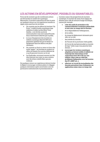 LES ACTIONS EN DÉVELOPPEMENT, POSSIBLES OU SOUHAITABLES :
Force est de constater que de nombreuses actions
ont été lancées en matière de numérique.
Néanmoins, il convient aujourd’hui de faire le point
sur quelques retours sur ces expériences menées en
région mais aussi hors du territoire.
• On constate que les offices du tourisme "du
Futur", truffés d’outils numériques type
tablettes et tables tactiles (New York,
Québec…) ont été des succès de
communication mais sont aujourd’hui des
lieux relativement désertés par le public.
• Le taux d’équipement des touristes en
tablette numérique (bientôt 50% de la
population globale) fait que le besoin en
équipement dans les offices n’est plus
nécessaire.
• On constate au final un retour en force des
outils "papier" : les touristes se rendant en
office ont besoin d’un service différent de
ce qu’ils peuvent trouver sur le net.
• Les flashcodes, renvoyant souvent sur des
sites Internet non à jour ou sans contenu
sont des échecs relatifs (bien que peu
coûteux).
Ces quelques retours sur expériences doivent inciter
la Région à encourager certaines pistes et à dégager
quelques orientations après concertation avec les
partenaires institutionnels et promotionnels du
tourisme autour des prospectives du tourisme
numérique. Il convient de sortir d’une logique de
dotation pour celle de scénarii d’usage touristique,
comme par exemple :
• créer des outils de promotion et de
commercialisation numérique géolocalisés
et mis à jour en temps réel en fonction :
- de la disponibilité de l’hébergement,
- de la météo,
- du temps de déplacement nécessaire pour
aller sur un site,
- des intérêts du touriste,
- de l’horaire de la prochaine visite guidée,
- de l’envoi de mail personnalisé au touriste
de type "voilà ce que vous pourriez faire
demain…".
• encourager les versions numériques
adaptées au format mobile et tablette car
l’essentiel des réservations se fait
aujourd’hui entre 18 et 21h sur une
tablette ! (donc mise en relief des
problèmes d’adéquation avec les horaires
des OT, ADRT etc…),
• effectuer un travail de mutualisation des
données permettant donc d’alimenter ces
applications mises à jour en temps réel.
 